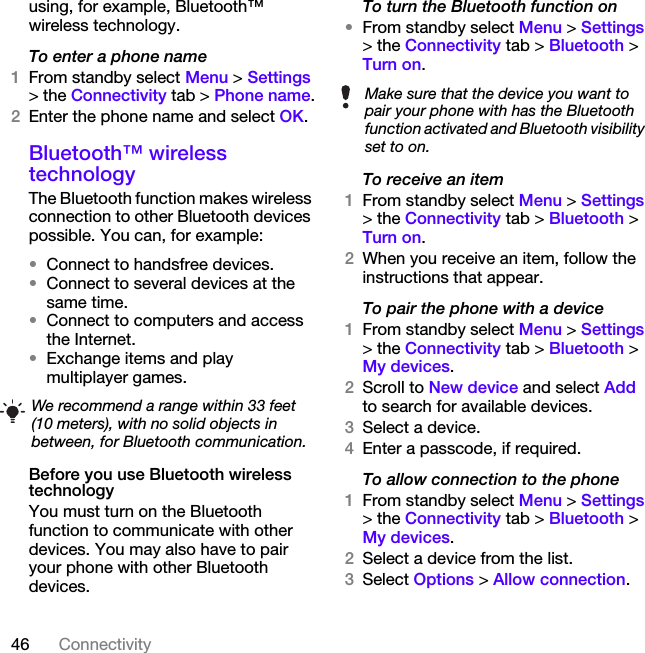 46 Connectivityusing, for example, Bluetooth™ wireless technology.To enter a phone name1From standby select Menu &gt; Settings &gt; the Connectivity tab &gt; Phone name.2Enter the phone name and select OK.Bluetooth™ wireless technology The Bluetooth function makes wireless connection to other Bluetooth devices possible. You can, for example:•Connect to handsfree devices.•Connect to several devices at the same time.•Connect to computers and access the Internet.•Exchange items and play multiplayer games. Before you use Bluetooth wireless technologyYou must turn on the Bluetooth function to communicate with other devices. You may also have to pair your phone with other Bluetooth devices.To turn the Bluetooth function on•From standby select Menu &gt; Settings &gt; the Connectivity tab &gt; Bluetooth &gt; Turn on.To receive an item1From standby select Menu &gt; Settings &gt; the Connectivity tab &gt; Bluetooth &gt; Turn on.2When you receive an item, follow the instructions that appear.To pair the phone with a device1From standby select Menu &gt; Settings &gt; the Connectivity tab &gt; Bluetooth &gt; My devices.2Scroll to New device and select Add to search for available devices.3Select a device.4Enter a passcode, if required.To allow connection to the phone1From standby select Menu &gt; Settings &gt; the Connectivity tab &gt; Bluetooth &gt; My devices.2Select a device from the list.3Select Options &gt; Allow connection.We recommend a range within 33 feet (10 meters), with no solid objects in between, for Bluetooth communication.Make sure that the device you want to pair your phone with has the Bluetooth function activated and Bluetooth visibility set to on.