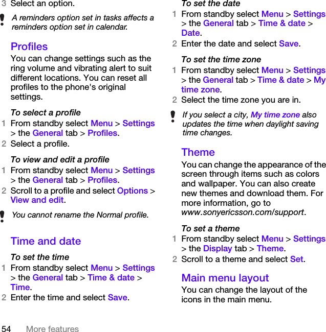 54 More features3Select an option. ProfilesYou can change settings such as the ring volume and vibrating alert to suit different locations. You can reset all profiles to the phone&apos;s original settings.To select a profile1From standby select Menu &gt; Settings &gt; the General tab &gt; Profiles.2Select a profile.To view and edit a profile1From standby select Menu &gt; Settings &gt; the General tab &gt; Profiles.2Scroll to a profile and select Options &gt; View and edit.Time and dateTo set the time1From standby select Menu &gt; Settings &gt; the General tab &gt; Time &amp; date &gt; Time.2Enter the time and select Save.To set the date1From standby select Menu &gt; Settings &gt; the General tab &gt; Time &amp; date &gt; Date.2Enter the date and select Save.To set the time zone1From standby select Menu &gt; Settings &gt; the General tab &gt; Time &amp; date &gt; My time zone.2Select the time zone you are in.ThemeYou can change the appearance of the screen through items such as colors and wallpaper. You can also create new themes and download them. For more information, go to www.sonyericsson.com/support.To set a theme1From standby select Menu &gt; Settings &gt; the Display tab &gt; Theme.2Scroll to a theme and select Set.Main menu layoutYou can change the layout of the icons in the main menu.A reminders option set in tasks affects a reminders option set in calendar.You cannot rename the Normal profile.If you select a city, My time zone also updates the time when daylight saving time changes.