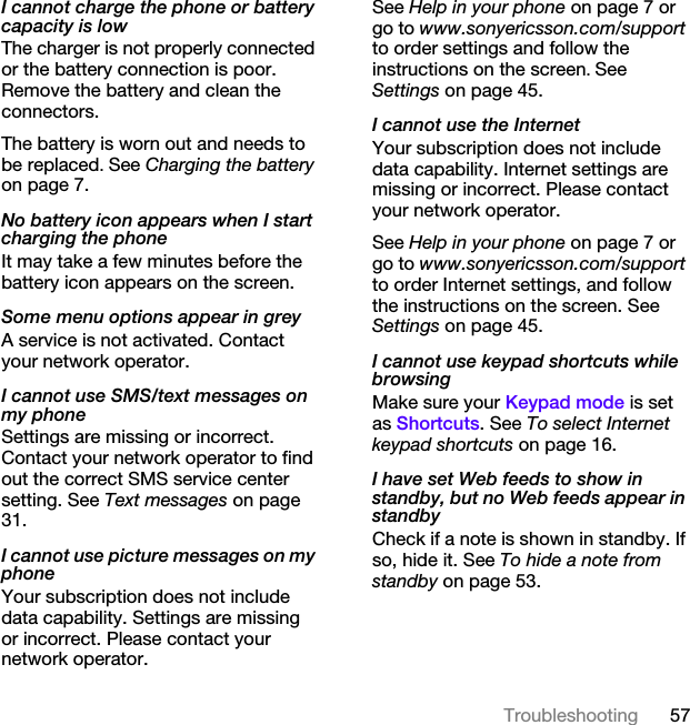 57TroubleshootingI cannot charge the phone or battery capacity is lowThe charger is not properly connected or the battery connection is poor. Remove the battery and clean the connectors.The battery is worn out and needs to be replaced. See Charging the battery on page 7.No battery icon appears when I start charging the phoneIt may take a few minutes before the battery icon appears on the screen.Some menu options appear in greyA service is not activated. Contact your network operator.I cannot use SMS/text messages on my phoneSettings are missing or incorrect. Contact your network operator to find out the correct SMS service center setting. See Text messages on page 31.I cannot use picture messages on my phoneYour subscription does not include data capability. Settings are missing or incorrect. Please contact your network operator.See Help in your phone on page 7 or go to www.sonyericsson.com/support to order settings and follow the instructions on the screen. See Settings on page 45.I cannot use the InternetYour subscription does not include data capability. Internet settings are missing or incorrect. Please contact your network operator.See Help in your phone on page 7 or go to www.sonyericsson.com/support to order Internet settings, and follow the instructions on the screen. See Settings on page 45.I cannot use keypad shortcuts while browsingMake sure your Keypad mode is set as Shortcuts. See To select Internet keypad shortcuts on page 16.I have set Web feeds to show in standby, but no Web feeds appear in standbyCheck if a note is shown in standby. If so, hide it. See To hide a note from standby on page 53.