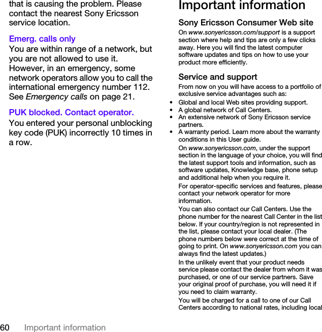 60 Important informationthat is causing the problem. Please contact the nearest Sony Ericsson service location.Emerg. calls only You are within range of a network, but you are not allowed to use it. However, in an emergency, some network operators allow you to call the international emergency number 112. See Emergency calls on page 21.PUK blocked. Contact operator. You entered your personal unblocking key code (PUK) incorrectly 10 times in a row.Important informationSony Ericsson Consumer Web siteOn www.sonyericsson.com/support is a support section where help and tips are only a few clicks away. Here you will find the latest computer software updates and tips on how to use your product more efficiently.Service and supportFrom now on you will have access to a portfolio of exclusive service advantages such as:• Global and local Web sites providing support.• A global network of Call Centers.• An extensive network of Sony Ericsson service partners.• A warranty period. Learn more about the warranty conditions in this User guide.On www.sonyericsson.com, under the support section in the language of your choice, you will find the latest support tools and information, such as software updates, Knowledge base, phone setup and additional help when you require it.For operator-specific services and features, please contact your network operator for more information.You can also contact our Call Centers. Use the phone number for the nearest Call Center in the list below. If your country/region is not represented in the list, please contact your local dealer. (The phone numbers below were correct at the time of going to print. On www.sonyericsson.com you can always find the latest updates.)In the unlikely event that your product needs service please contact the dealer from whom it was purchased, or one of our service partners. Save your original proof of purchase, you will need it if you need to claim warranty.You will be charged for a call to one of our Call Centers according to national rates, including local 