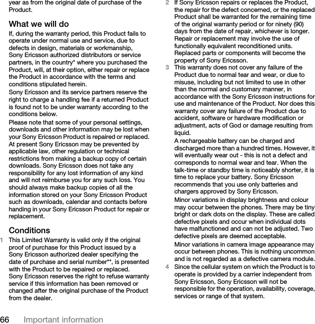 66 Important informationyear as from the original date of purchase of the Product.What we will doIf, during the warranty period, this Product fails to operate under normal use and service, due to defects in design, materials or workmanship, Sony Ericsson authorized distributors or service partners, in the country* where you purchased the Product, will, at their option, either repair or replace the Product in accordance with the terms and conditions stipulated herein.Sony Ericsson and its service partners reserve the right to charge a handling fee if a returned Product is found not to be under warranty according to the conditions below.Please note that some of your personal settings, downloads and other information may be lost when your Sony Ericsson Product is repaired or replaced. At present Sony Ericsson may be prevented by applicable law, other regulation or technical restrictions from making a backup copy of certain downloads. Sony Ericsson does not take any responsibility for any lost information of any kind and will not reimburse you for any such loss. You should always make backup copies of all the information stored on your Sony Ericsson Product such as downloads, calendar and contacts before handing in your Sony Ericsson Product for repair or replacement.Conditions1This Limited Warranty is valid only if the original proof of purchase for this Product issued by a Sony Ericsson authorized dealer specifying the date of purchase and serial number**, is presented with the Product to be repaired or replaced. Sony Ericsson reserves the right to refuse warranty service if this information has been removed or changed after the original purchase of the Product from the dealer. 2If Sony Ericsson repairs or replaces the Product, the repair for the defect concerned, or the replaced Product shall be warranted for the remaining time of the original warranty period or for ninety (90) days from the date of repair, whichever is longer. Repair or replacement may involve the use of functionally equivalent reconditioned units. Replaced parts or components will become the property of Sony Ericsson.3This warranty does not cover any failure of the Product due to normal tear and wear, or due to misuse, including but not limited to use in other than the normal and customary manner, in accordance with the Sony Ericsson instructions for use and maintenance of the Product. Nor does this warranty cover any failure of the Product due to accident, software or hardware modification or adjustment, acts of God or damage resulting from liquid.A rechargeable battery can be charged and discharged more than a hundred times. However, it will eventually wear out - this is not a defect and corresponds to normal wear and tear. When the talk-time or standby time is noticeably shorter, it is time to replace your battery. Sony Ericsson recommends that you use only batteries and chargers approved by Sony Ericsson.Minor variations in display brightness and colour may occur between the phones. There may be tiny bright or dark dots on the display. These are called defective pixels and occur when individual dots have malfunctioned and can not be adjusted. Two defective pixels are deemed acceptable.Minor variations in camera image appearance may occur between phones. This is nothing uncommon and is not regarded as a defective camera module.4Since the cellular system on which the Product is to operate is provided by a carrier independent from Sony Ericsson, Sony Ericsson will not be responsible for the operation, availability, coverage, services or range of that system.