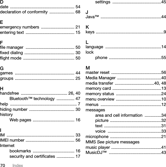 70 IndexDdate ...................................................... 54declaration of conformity  ..................... 68Eemergency numbers  ............................ 21entering text  ......................................... 15Ffile manager  ......................................... 50fixed dialing .......................................... 30flight mode  ........................................... 50Ggames .................................................. 44groups .................................................. 25Hhandsfree ....................................... 26, 40Bluetooth™ technology  ............... 47help ........................................................ 7hiding number  ...................................... 30historyWeb pages ................................... 16IIM ......................................................... 33IMEI number ......................................... 56Internetbookmarks ................................... 16security and certificates ............... 17settings .........................................45JJava™ ...................................................44Kkeys .........................................................9Llanguage ...............................................14lockphone ............................................55Mmaster reset  ..........................................56Media Manager  .....................................40media transfer  .................................40, 48memory card .........................................13memory status  ......................................24menu overview ......................................10menus ...................................................12messagesarea and cell information  ..............34picture ...........................................32text ................................................31voice .............................................33microphone ...........................................21MMS See picture messagesmusic player ..........................................41MusicDJ™ ............................................43