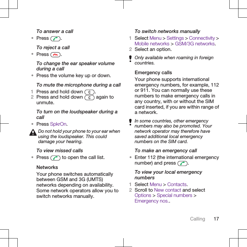 To answer a call•Press  .To reject a call•Press  .To change the ear speaker volumeduring a call•Press the volume key up or down.To mute the microphone during a call1Press and hold down  .2Press and hold down   again tounmute.To turn on the loudspeaker during acall•Press SpkrOn.Do not hold your phone to your ear whenusing the loudspeaker. This coulddamage your hearing.To view missed calls•Press   to open the call list.NetworksYour phone switches automaticallybetween GSM and 3G (UMTS)networks depending on availability.Some network operators allow you toswitch networks manually.To switch networks manually1Select Menu &gt; Settings &gt; Connectivity &gt;Mobile networks &gt; GSM/3G networks.2Select an option.Only available when roaming in foreigncountries.Emergency callsYour phone supports internationalemergency numbers, for example, 112or 911. You can normally use thesenumbers to make emergency calls inany country, with or without the SIMcard inserted, if you are within range ofa network.In some countries, other emergencynumbers may also be promoted. Yournetwork operator may therefore havesaved additional local emergencynumbers on the SIM card.To make an emergency call•Enter 112 (the international emergencynumber) and press  .To view your local emergencynumbers1Select Menu &gt; Contacts.2Scroll to New contact and selectOptions &gt; Special numbers &gt;Emergency nos..Calling 17