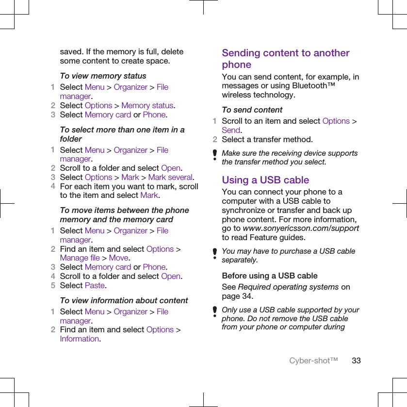 saved. If the memory is full, deletesome content to create space.To view memory status1Select Menu &gt; Organizer &gt; Filemanager.2Select Options &gt; Memory status.3Select Memory card or Phone.To select more than one item in afolder1Select Menu &gt; Organizer &gt; Filemanager.2Scroll to a folder and select Open.3Select Options &gt; Mark &gt; Mark several.4For each item you want to mark, scrollto the item and select Mark.To move items between the phonememory and the memory card1Select Menu &gt; Organizer &gt; Filemanager.2Find an item and select Options &gt;Manage file &gt; Move.3Select Memory card or Phone.4Scroll to a folder and select Open.5Select Paste.To view information about content1Select Menu &gt; Organizer &gt; Filemanager.2Find an item and select Options &gt;Information.Sending content to anotherphoneYou can send content, for example, inmessages or using Bluetooth™wireless technology.To send content1Scroll to an item and select Options &gt;Send.2Select a transfer method.Make sure the receiving device supportsthe transfer method you select.Using a USB cableYou can connect your phone to acomputer with a USB cable tosynchronize or transfer and back upphone content. For more information,go to www.sonyericsson.com/supportto read Feature guides.You may have to purchase a USB cableseparately.Before using a USB cableSee Required operating systems onpage 34.Only use a USB cable supported by yourphone. Do not remove the USB cablefrom your phone or computer duringCyber-shot™ 33