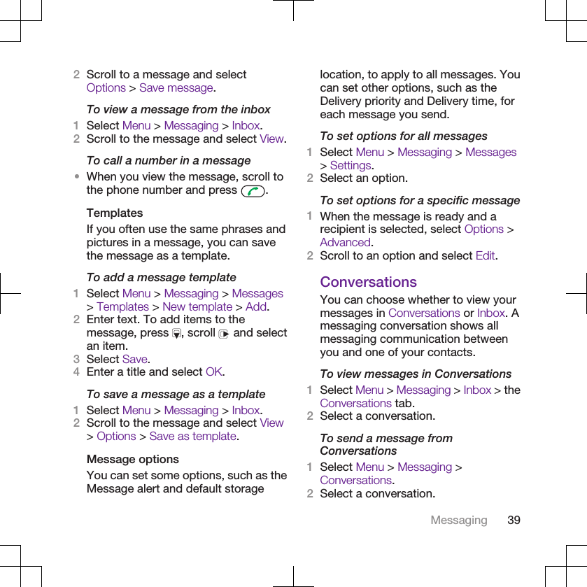 2Scroll to a message and selectOptions &gt; Save message.To view a message from the inbox1Select Menu &gt; Messaging &gt; Inbox.2Scroll to the message and select View.To call a number in a message•When you view the message, scroll tothe phone number and press  .TemplatesIf you often use the same phrases andpictures in a message, you can savethe message as a template.To add a message template1Select Menu &gt; Messaging &gt; Messages&gt; Templates &gt; New template &gt; Add.2Enter text. To add items to themessage, press  , scroll   and selectan item.3Select Save.4Enter a title and select OK.To save a message as a template1Select Menu &gt; Messaging &gt; Inbox.2Scroll to the message and select View&gt; Options &gt; Save as template.Message optionsYou can set some options, such as theMessage alert and default storagelocation, to apply to all messages. Youcan set other options, such as theDelivery priority and Delivery time, foreach message you send.To set options for all messages1Select Menu &gt; Messaging &gt; Messages&gt; Settings.2Select an option.To set options for a specific message1When the message is ready and arecipient is selected, select Options &gt;Advanced.2Scroll to an option and select Edit.ConversationsYou can choose whether to view yourmessages in Conversations or Inbox. Amessaging conversation shows allmessaging communication betweenyou and one of your contacts.To view messages in Conversations1Select Menu &gt; Messaging &gt; Inbox &gt; theConversations tab.2Select a conversation.To send a message fromConversations1Select Menu &gt; Messaging &gt;Conversations.2Select a conversation.Messaging 39