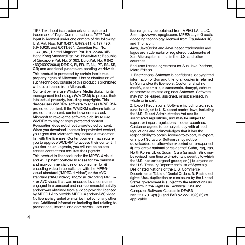 T9™ Text Input is a trademark or a registeredtrademark of Tegic Communications. T9™ TextInput is licensed under one or more of the following:U.S. Pat. Nos. 5,818,437, 5,953,541, 5,187,480,5,945,928, and 6,011,554; Canadian Pat. No.1,331,057, United Kingdom Pat. No. 2238414B;Hong Kong Standard Pat. No. HK0940329; Republicof Singapore Pat. No. 51383; Euro.Pat. No. 0 842463(96927260.8) DE/DK, FI, FR, IT, NL, PT, ES, SE,GB; and additional patents are pending worldwide.This product is protected by certain intellectualproperty rights of Microsoft. Use or distribution ofsuch technology outside of this product is prohibitedwithout a license from Microsoft.Content owners use Windows Media digital rightsmanagement technology (WMDRM) to protect theirintellectual property, including copyrights. Thisdevice uses WMDRM software to access WMDRM-protected content. If the WMDRM software fails toprotect the content, content owners may askMicrosoft to revoke the software&apos;s ability to useWMDRM to play or copy protected content.Revocation does not affect unprotected content.When you download licenses for protected content,you agree that Microsoft may include a revocationlist with the licenses. Content owners may requireyou to upgrade WMDRM to access their content. Ifyou decline an upgrade, you will not be able toaccess content that requires the upgrade.This product is licensed under the MPEG-4 visualand AVC patent portfolio licenses for the personaland non-commercial use of a consumer for (i)encoding video in compliance with the MPEG-4visual standard (&quot;MPEG-4 video&quot;) or the AVCstandard (&quot;AVC video&quot;) and/or (ii) decoding MPEG-4 or AVC video that was encoded by a consumerengaged in a personal and non-commercial activityand/or was obtained from a video provider licensedby MPEG LA to provide MPEG-4 and/or AVC video.No license is granted or shall be implied for any otheruse. Additional information including that relating topromotional, internal and commercial uses andlicensing may be obtained from MPEG LA, L.L.C.See http://www.mpegla.com. MPEG Layer-3 audiodecoding technology licensed from Fraunhofer IISand Thomson.Java, JavaScript and Java-based trademarks andlogos are trademarks or registered trademarks ofSun Microsystems, Inc. in the U.S. and othercountries.End-user license agreement for Sun Java Platform,Micro Edition.1. Restrictions: Software is confidential copyrightedinformation of Sun and title to all copies is retainedby Sun and/or its licensors. Customer shall notmodify, decompile, disassemble, decrypt, extract,or otherwise reverse engineer Software. Softwaremay not be leased, assigned, or sublicensed, inwhole or in part.2. Export Regulations: Software including technicaldata, is subject to U.S. export control laws, includingthe U.S. Export Administration Act and itsassociated regulations, and may be subject toexport or import regulations in other countries.Customer agrees to comply strictly with all suchregulations and acknowledges that it has theresponsibility to obtain licenses to export, re-export,or import Software. Software may not bedownloaded, or otherwise exported or re-exported(i) into, or to a national or resident of, Cuba, Iraq, Iran,North Korea, Libya, Sudan, Syria (as such listing maybe revised from time to time) or any country to whichthe U.S. has embargoed goods; or (ii) to anyone onthe U.S. Treasury Department&apos;s list of SpeciallyDesignated Nations or the U.S. CommerceDepartment&apos;s Table of Denial Orders. 3. Restrictedrights: Use, duplication or disclosure by the UnitedStates government is subject to the restrictions asset forth in the Rights in Technical Data andComputer Software Clauses in DFARS252.227-7013(c) (1) and FAR 52.227-19(c) (2) asapplicable.4