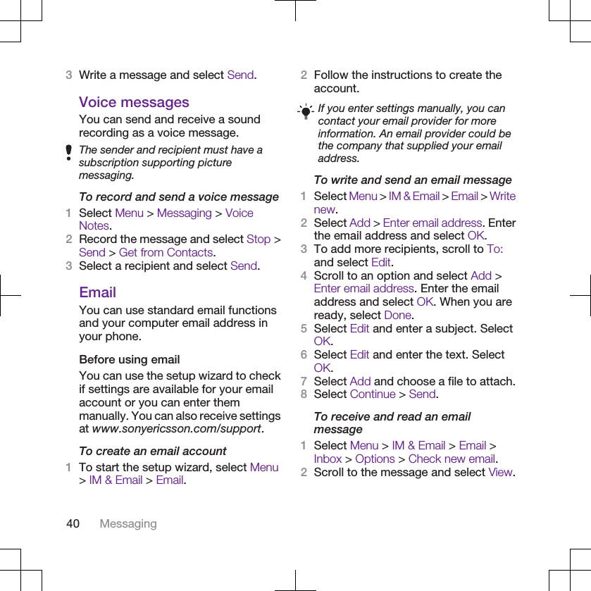3Write a message and select Send.Voice messagesYou can send and receive a soundrecording as a voice message.The sender and recipient must have asubscription supporting picturemessaging.To record and send a voice message1Select Menu &gt; Messaging &gt; VoiceNotes.2Record the message and select Stop &gt;Send &gt; Get from Contacts.3Select a recipient and select Send.EmailYou can use standard email functionsand your computer email address inyour phone.Before using emailYou can use the setup wizard to checkif settings are available for your emailaccount or you can enter themmanually. You can also receive settingsat www.sonyericsson.com/support.To create an email account1To start the setup wizard, select Menu&gt; IM &amp; Email &gt; Email.2Follow the instructions to create theaccount.If you enter settings manually, you cancontact your email provider for moreinformation. An email provider could bethe company that supplied your emailaddress.To write and send an email message1Select Menu &gt; IM &amp; Email &gt; Email &gt; Writenew.2Select Add &gt; Enter email address. Enterthe email address and select OK.3To add more recipients, scroll to To:and select Edit.4Scroll to an option and select Add &gt;Enter email address. Enter the emailaddress and select OK. When you areready, select Done.5Select Edit and enter a subject. SelectOK.6Select Edit and enter the text. SelectOK.7Select Add and choose a file to attach.8Select Continue &gt; Send.To receive and read an emailmessage1Select Menu &gt; IM &amp; Email &gt; Email &gt;Inbox &gt; Options &gt; Check new email.2Scroll to the message and select View.40 Messaging