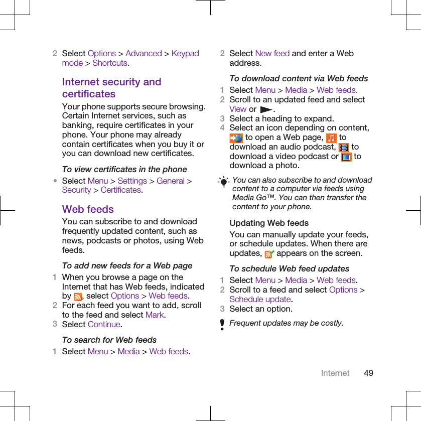 2Select Options &gt; Advanced &gt; Keypadmode &gt; Shortcuts.Internet security andcertificatesYour phone supports secure browsing.Certain Internet services, such asbanking, require certificates in yourphone. Your phone may alreadycontain certificates when you buy it oryou can download new certificates.To view certificates in the phone•Select Menu &gt; Settings &gt; General &gt;Security &gt; Certificates.Web feedsYou can subscribe to and downloadfrequently updated content, such asnews, podcasts or photos, using Webfeeds.To add new feeds for a Web page1When you browse a page on theInternet that has Web feeds, indicatedby  , select Options &gt; Web feeds.2For each feed you want to add, scrollto the feed and select Mark.3Select Continue.To search for Web feeds1Select Menu &gt; Media &gt; Web feeds.2Select New feed and enter a Webaddress.To download content via Web feeds1Select Menu &gt; Media &gt; Web feeds.2Scroll to an updated feed and selectView or  .3Select a heading to expand.4Select an icon depending on content, to open a Web page,   todownload an audio podcast,   todownload a video podcast or   todownload a photo.You can also subscribe to and downloadcontent to a computer via feeds usingMedia Go™. You can then transfer thecontent to your phone.Updating Web feedsYou can manually update your feeds,or schedule updates. When there areupdates,   appears on the screen.To schedule Web feed updates1Select Menu &gt; Media &gt; Web feeds.2Scroll to a feed and select Options &gt;Schedule update.3Select an option.Frequent updates may be costly.Internet 49