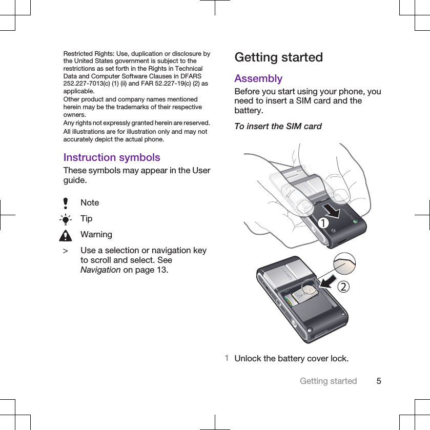 Restricted Rights: Use, duplication or disclosure bythe United States government is subject to therestrictions as set forth in the Rights in TechnicalData and Computer Software Clauses in DFARS252.227-7013(c) (1) (ii) and FAR 52.227-19(c) (2) asapplicable.Other product and company names mentionedherein may be the trademarks of their respectiveowners.Any rights not expressly granted herein are reserved.All illustrations are for illustration only and may notaccurately depict the actual phone.Instruction symbolsThese symbols may appear in the Userguide.NoteTipWarning&gt; Use a selection or navigation keyto scroll and select. SeeNavigation on page 13.Getting startedAssemblyBefore you start using your phone, youneed to insert a SIM card and thebattery.To insert the SIM card1Unlock the battery cover lock.Getting started 5