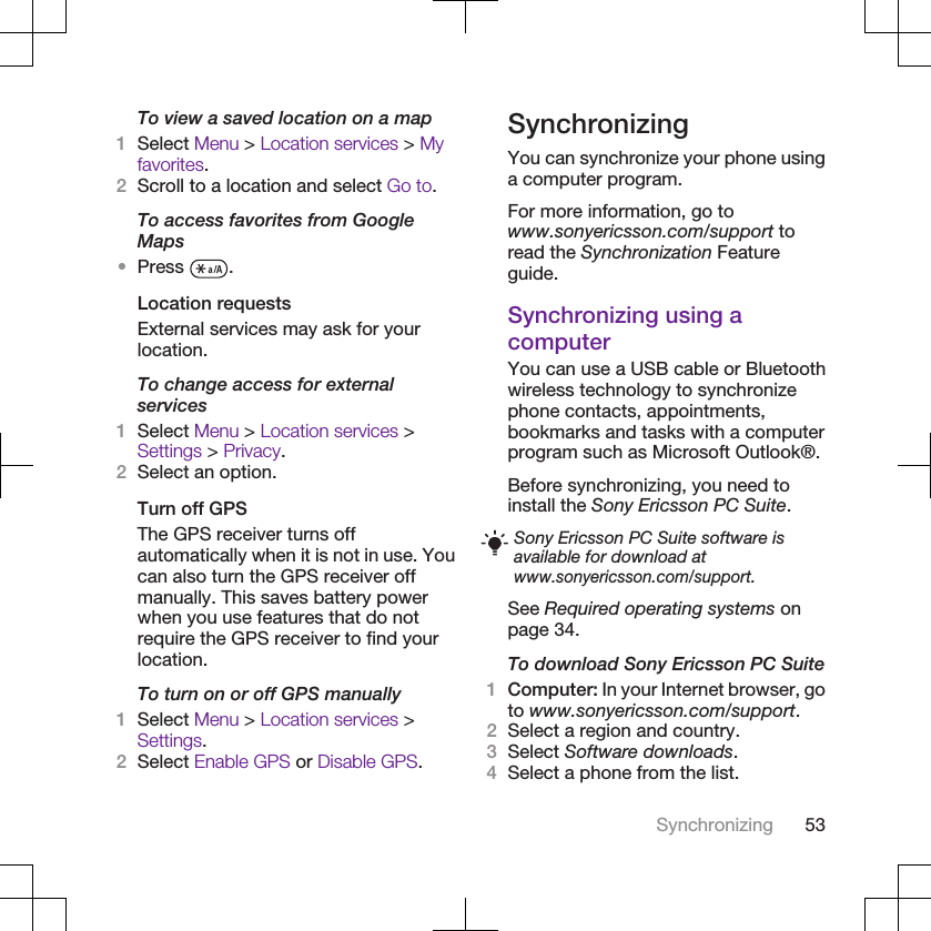 To view a saved location on a map1Select Menu &gt; Location services &gt; Myfavorites.2Scroll to a location and select Go to.To access favorites from GoogleMaps•Press  .Location requestsExternal services may ask for yourlocation.To change access for externalservices1Select Menu &gt; Location services &gt;Settings &gt; Privacy.2Select an option.Turn off GPSThe GPS receiver turns offautomatically when it is not in use. Youcan also turn the GPS receiver offmanually. This saves battery powerwhen you use features that do notrequire the GPS receiver to find yourlocation.To turn on or off GPS manually1Select Menu &gt; Location services &gt;Settings.2Select Enable GPS or Disable GPS.SynchronizingYou can synchronize your phone usinga computer program.For more information, go towww.sonyericsson.com/support toread the Synchronization Featureguide.Synchronizing using acomputerYou can use a USB cable or Bluetoothwireless technology to synchronizephone contacts, appointments,bookmarks and tasks with a computerprogram such as Microsoft Outlook®.Before synchronizing, you need toinstall the Sony Ericsson PC Suite.Sony Ericsson PC Suite software isavailable for download atwww.sonyericsson.com/support.See Required operating systems onpage 34.To download Sony Ericsson PC Suite1Computer: In your Internet browser, goto www.sonyericsson.com/support.2Select a region and country.3Select Software downloads.4Select a phone from the list.Synchronizing 53