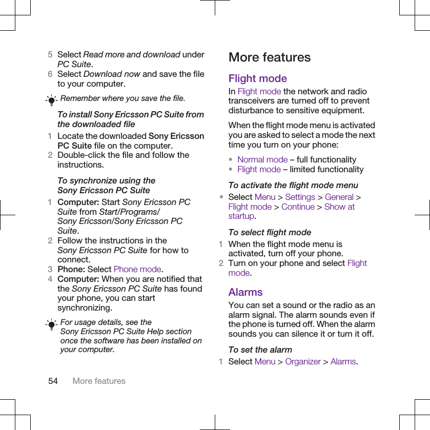 5Select Read more and download underPC Suite.6Select Download now and save the fileto your computer.Remember where you save the file.To install Sony Ericsson PC Suite fromthe downloaded file1Locate the downloaded Sony EricssonPC Suite file on the computer.2Double-click the file and follow theinstructions.To synchronize using theSony Ericsson PC Suite1Computer: Start Sony Ericsson PCSuite from Start/Programs/Sony Ericsson/Sony Ericsson PCSuite.2Follow the instructions in theSony Ericsson PC Suite for how toconnect.3Phone: Select Phone mode.4Computer: When you are notified thatthe Sony Ericsson PC Suite has foundyour phone, you can startsynchronizing.For usage details, see theSony Ericsson PC Suite Help sectiononce the software has been installed onyour computer.More featuresFlight modeIn Flight mode the network and radiotransceivers are turned off to preventdisturbance to sensitive equipment.When the flight mode menu is activatedyou are asked to select a mode the nexttime you turn on your phone:•Normal mode – full functionality•Flight mode – limited functionalityTo activate the flight mode menu•Select Menu &gt; Settings &gt; General &gt;Flight mode &gt; Continue &gt; Show atstartup.To select flight mode1When the flight mode menu isactivated, turn off your phone.2Turn on your phone and select Flightmode.AlarmsYou can set a sound or the radio as analarm signal. The alarm sounds even ifthe phone is turned off. When the alarmsounds you can silence it or turn it off.To set the alarm1Select Menu &gt; Organizer &gt; Alarms.54 More features