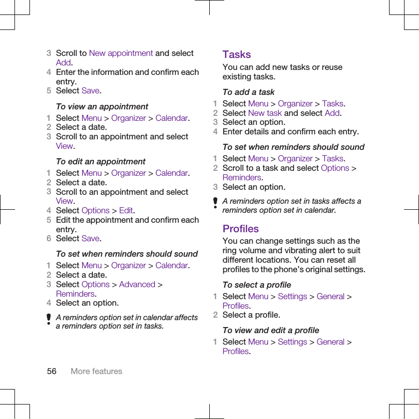 3Scroll to New appointment and selectAdd.4Enter the information and confirm eachentry.5Select Save.To view an appointment1Select Menu &gt; Organizer &gt; Calendar.2Select a date.3Scroll to an appointment and selectView.To edit an appointment1Select Menu &gt; Organizer &gt; Calendar.2Select a date.3Scroll to an appointment and selectView.4Select Options &gt; Edit.5Edit the appointment and confirm eachentry.6Select Save.To set when reminders should sound1Select Menu &gt; Organizer &gt; Calendar.2Select a date.3Select Options &gt; Advanced &gt;Reminders.4Select an option.A reminders option set in calendar affectsa reminders option set in tasks.TasksYou can add new tasks or reuseexisting tasks.To add a task1Select Menu &gt; Organizer &gt; Tasks.2Select New task and select Add.3Select an option.4Enter details and confirm each entry.To set when reminders should sound1Select Menu &gt; Organizer &gt; Tasks.2Scroll to a task and select Options &gt;Reminders.3Select an option.A reminders option set in tasks affects areminders option set in calendar.ProfilesYou can change settings such as thering volume and vibrating alert to suitdifferent locations. You can reset allprofiles to the phone’s original settings.To select a profile1Select Menu &gt; Settings &gt; General &gt;Profiles.2Select a profile.To view and edit a profile1Select Menu &gt; Settings &gt; General &gt;Profiles.56 More features