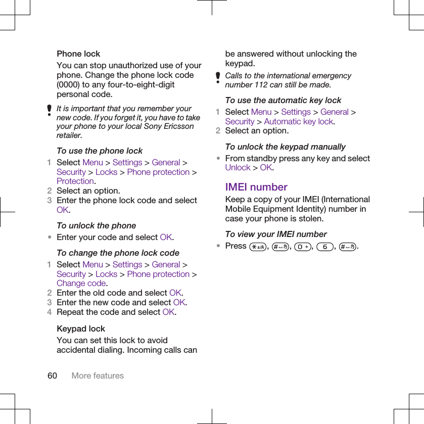Phone lockYou can stop unauthorized use of yourphone. Change the phone lock code(0000) to any four-to-eight-digitpersonal code.It is important that you remember yournew code. If you forget it, you have to takeyour phone to your local Sony Ericssonretailer.To use the phone lock1Select Menu &gt; Settings &gt; General &gt;Security &gt; Locks &gt; Phone protection &gt;Protection.2Select an option.3Enter the phone lock code and selectOK.To unlock the phone•Enter your code and select OK.To change the phone lock code1Select Menu &gt; Settings &gt; General &gt;Security &gt; Locks &gt; Phone protection &gt;Change code.2Enter the old code and select OK.3Enter the new code and select OK.4Repeat the code and select OK.Keypad lockYou can set this lock to avoidaccidental dialing. Incoming calls canbe answered without unlocking thekeypad.Calls to the international emergencynumber 112 can still be made.To use the automatic key lock1Select Menu &gt; Settings &gt; General &gt;Security &gt; Automatic key lock.2Select an option.To unlock the keypad manually•From standby press any key and selectUnlock &gt; OK.IMEI numberKeep a copy of your IMEI (InternationalMobile Equipment Identity) number incase your phone is stolen.To view your IMEI number•Press  ,  ,  ,  ,  .60 More features