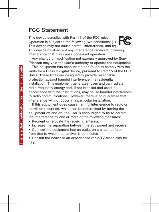 FCC StatementThis device complies with Part 15 of the FCC rules.Operation is subject to the following two conditions: (1)This device may not cause harmful interference, and (2)This device must accept any interference received, includinginterference that may cause undesired operation.Any change or modification not expressly approved by SonyEricsson may void the user&apos;s authority to operate the equipment.This equipment has been tested and found to comply with thelimits for a Class B digital device, pursuant to Part 15 of the FCCRules. These limits are designed to provide reasonableprotection against harmful interference in a residentialinstallation. This equipment generates, uses and can radiateradio frequency energy and, if not installed and used inaccordance with the instructions, may cause harmful interferenceto radio communications. However, there is no guarantee thatinterference will not occur in a particular installation.If this equipment does cause harmful interference to radio ortelevision reception, which can be determined by turning theequipment off and on, the user is encouraged to try to correctthe interference by one or more of the following measures:•Reorient or relocate the receiving antenna.•Increase the separation between the equipment and receiver.•Connect the equipment into an outlet on a circuit differentfrom that to which the receiver is connected.•Consult the dealer or an experienced radio/TV technician forhelp.This is a draft publication for internal use only.