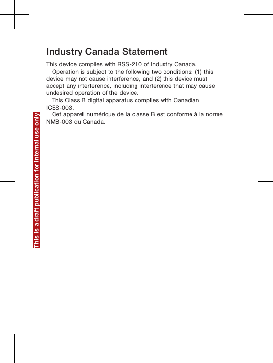 Industry Canada StatementThis device complies with RSS-210 of Industry Canada.Operation is subject to the following two conditions: (1) thisdevice may not cause interference, and (2) this device mustaccept any interference, including interference that may causeundesired operation of the device.This Class B digital apparatus complies with CanadianICES-003.Cet appareil numérique de la classe B est conforme à la normeNMB-003 du Canada.This is a draft publication for internal use only.