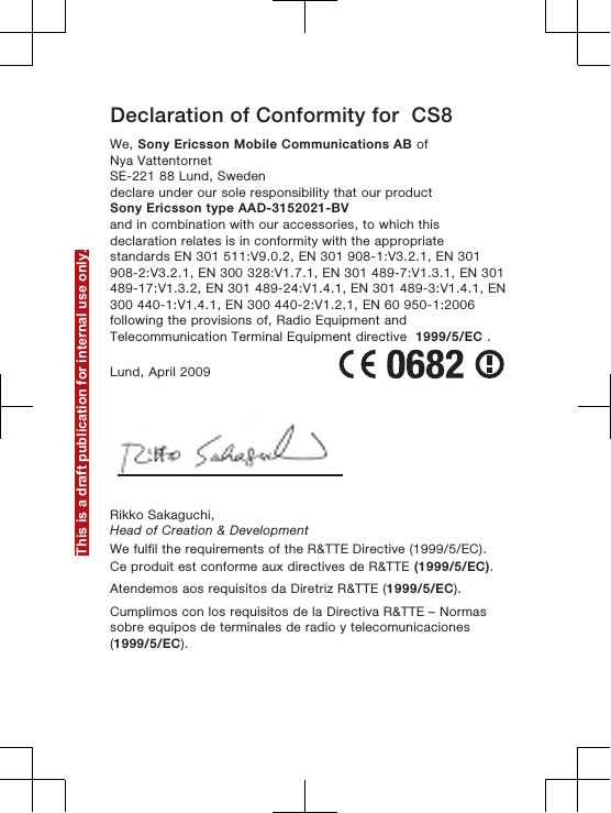 Declaration of Conformity for  CS8We, Sony Ericsson Mobile Communications AB ofNya VattentornetSE-221 88 Lund, Swedendeclare under our sole responsibility that our productSony Ericsson type AAD-3152021-BVand in combination with our accessories, to which thisdeclaration relates is in conformity with the appropriatestandards EN 301 511:V9.0.2, EN 301 908-1:V3.2.1, EN 301908-2:V3.2.1, EN 300 328:V1.7.1, EN 301 489-7:V1.3.1, EN 301489-17:V1.3.2, EN 301 489-24:V1.4.1, EN 301 489-3:V1.4.1, EN300 440-1:V1.4.1, EN 300 440-2:V1.2.1, EN 60 950-1:2006following the provisions of, Radio Equipment andTelecommunication Terminal Equipment directive  1999/5/EC .Lund, April 2009Rikko Sakaguchi,Head of Creation &amp; DevelopmentWe fulfil the requirements of the R&amp;TTE Directive (1999/5/EC).Ce produit est conforme aux directives de R&amp;TTE (1999/5/EC).Atendemos aos requisitos da Diretriz R&amp;TTE (1999/5/EC).Cumplimos con los requisitos de la Directiva R&amp;TTE – Normassobre equipos de terminales de radio y telecomunicaciones(1999/5/EC).This is a draft publication for internal use only.