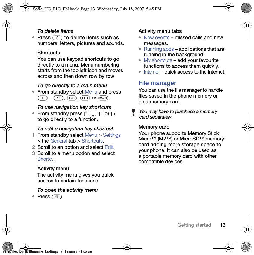 13Getting startedTo delete items•Press   to delete items such as numbers, letters, pictures and sounds.ShortcutsYou can use keypad shortcuts to go directly to a menu. Menu numbering starts from the top left icon and moves across and then down row by row.To go directly to a main menu•From standby select Menu and press  –  ,  ,   or  .To use navigation key shortcuts•From standby press  ,  ,  or   to go directly to a function.To edit a navigation key shortcut1From standby select Menu &gt; Settings &gt; the General tab &gt; Shortcuts. 2Scroll to an option and select Edit.3Scroll to a menu option and select Shortc..Activity menuThe activity menu gives you quick access to certain functions.To open the activity menu•Press .Activity menu tabs•New events – missed calls and new messages. •Running apps – applications that are running in the background.•My shortcuts – add your favourite functions to access them quickly.•Internet – quick access to the Internet.File manager You can use the file manager to handle files saved in the phone memory or on a memory card.Memory cardYour phone supports Memory Stick Micro™ (M2™) or MicroSD™ memory card adding more storage space to your phone. It can also be used as a portable memory card with other compatible devices.You may have to purchase a memory card separately.Sofia_UG_P1C_EN.book  Page 13  Wednesday, July 18, 2007  5:45 PM0REFLIGHTEDBY0REFLIGHTEDBY