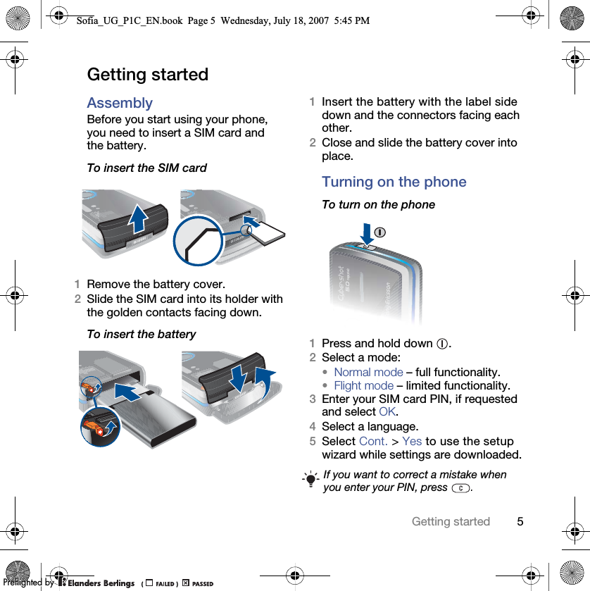 5Getting startedGetting startedAssemblyBefore you start using your phone, you need to insert a SIM card and the battery.To insert the SIM card 1Remove the battery cover.2Slide the SIM card into its holder with the golden contacts facing down.To insert the battery 1Insert the battery with the label side down and the connectors facing each other.2Close and slide the battery cover into place.Turning on the phoneTo turn on the phone 1Press and hold down  .2Select a mode: •Normal mode – full functionality.•Flight mode – limited functionality.3Enter your SIM card PIN, if requested and select OK.4Select a language.5Select Cont. &gt; Yes to use the setup wizard while settings are downloaded.If you want to correct a mistake when you enter your PIN, press  .Sofia_UG_P1C_EN.book  Page 5  Wednesday, July 18, 2007  5:45 PM0REFLIGHTEDBY0REFLIGHTEDBY