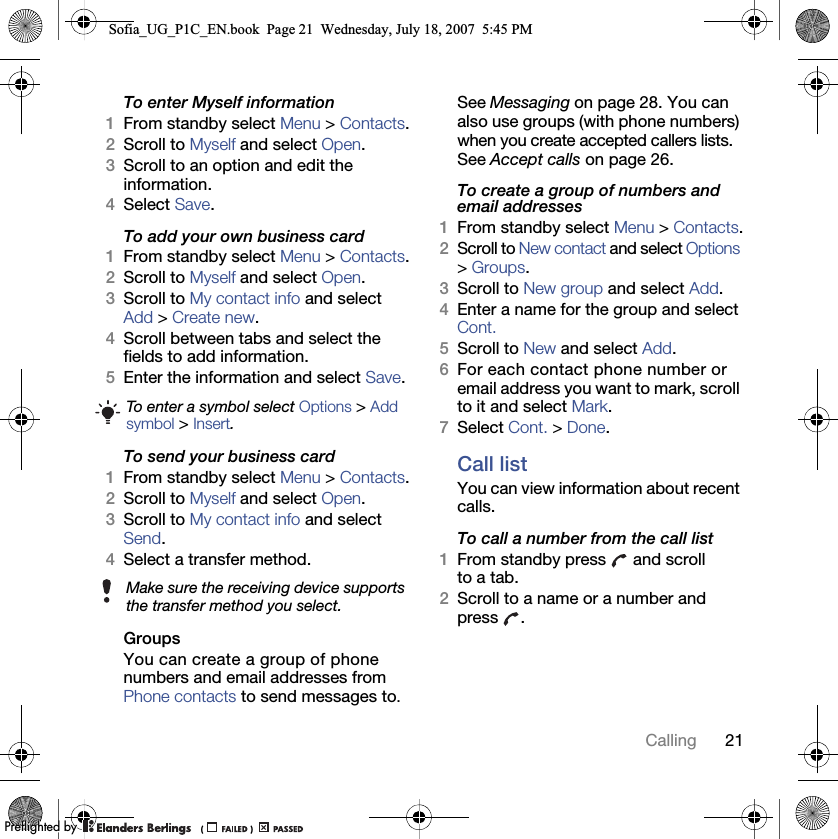 21CallingTo enter Myself information1From standby select Menu &gt; Contacts.2Scroll to Myself and select Open.3Scroll to an option and edit the information.4Select Save.To add your own business card1From standby select Menu &gt; Contacts.2Scroll to Myself and select Open.3Scroll to My contact info and select Add &gt; Create new.4Scroll between tabs and select the fields to add information.5Enter the information and select Save.To send your business card1From standby select Menu &gt; Contacts.2Scroll to Myself and select Open.3Scroll to My contact info and select Send.4Select a transfer method.Groups You can create a group of phone numbers and email addresses from Phone contacts to send messages to. See Messaging on page 28. You can also use groups (with phone numbers) when you create accepted callers lists. See Accept calls on page 26.To create a group of numbers and email addresses1From standby select Menu &gt; Contacts.2Scroll to New contact and select Options &gt; Groups.3Scroll to New group and select Add.4Enter a name for the group and select Cont.5Scroll to New and select Add.6For each contact phone number or email address you want to mark, scroll to it and select Mark.7Select Cont. &gt; Done.Call listYou can view information about recent calls.To call a number from the call list1From standby press   and scroll to a tab.2Scroll to a name or a number and press .To enter a symbol select Options &gt; Add symbol &gt; Insert.Make sure the receiving device supports the transfer method you select.Sofia_UG_P1C_EN.book  Page 21  Wednesday, July 18, 2007  5:45 PM0REFLIGHTEDBY0REFLIGHTEDBY