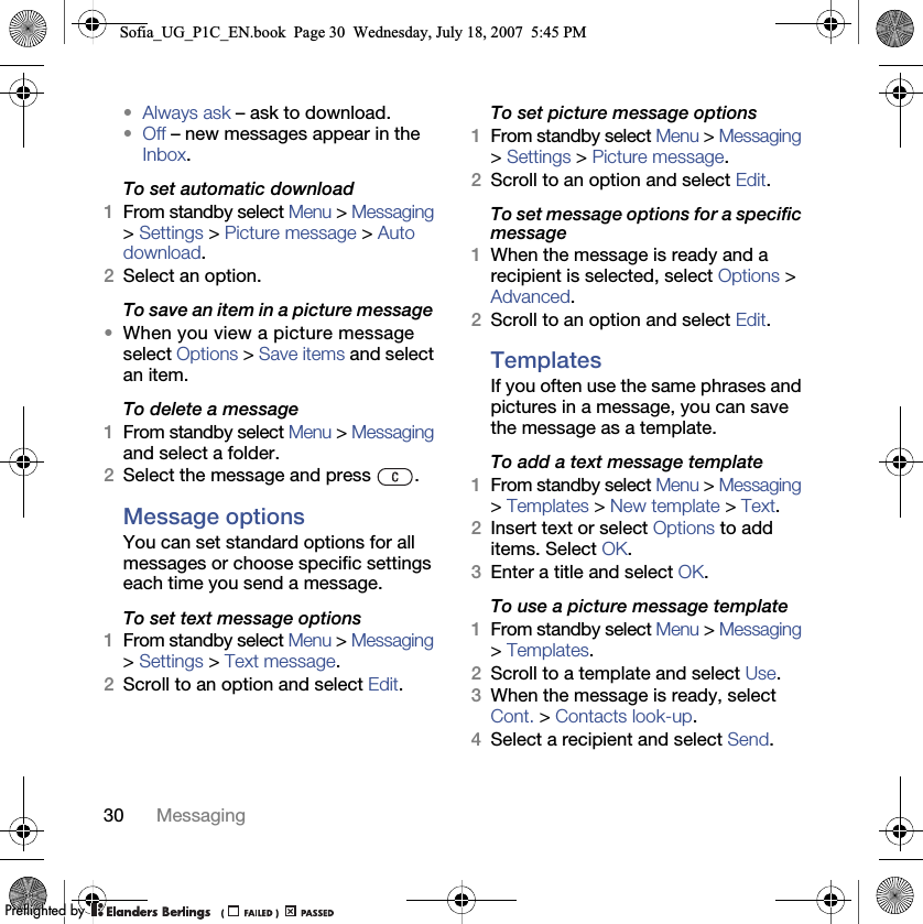 30 Messaging•Always ask – ask to download.•Off – new messages appear in the Inbox.To set automatic download 1From standby select Menu &gt; Messaging &gt; Settings &gt; Picture message &gt; Auto download.2Select an option.To save an item in a picture message •When you view a picture message select Options &gt; Save items and select an item.To delete a message 1From standby select Menu &gt; Messaging and select a folder.2Select the message and press  .Message options You can set standard options for all messages or choose specific settings each time you send a message.To set text message options 1From standby select Menu &gt; Messaging &gt; Settings &gt; Text message.2Scroll to an option and select Edit.To set picture message options 1From standby select Menu &gt; Messaging &gt; Settings &gt; Picture message.2Scroll to an option and select Edit.To set message options for a specific message 1When the message is ready and a recipient is selected, select Options &gt; Advanced.2Scroll to an option and select Edit.Templates If you often use the same phrases and pictures in a message, you can save the message as a template.To add a text message template 1From standby select Menu &gt; Messaging &gt; Templates &gt; New template &gt; Text.2Insert text or select Options to add items. Select OK.3Enter a title and select OK.To use a picture message template 1From standby select Menu &gt; Messaging &gt; Templates.2Scroll to a template and select Use.3When the message is ready, select Cont. &gt; Contacts look-up.4Select a recipient and select Send.Sofia_UG_P1C_EN.book  Page 30  Wednesday, July 18, 2007  5:45 PM0REFLIGHTEDBY0REFLIGHTEDBY