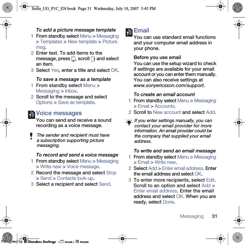 31MessagingTo add a picture message template1From standby select Menu &gt; Messaging &gt; Templates &gt; New template &gt; Picture msg.2Enter text. To add items to the message, press  , scroll   and select an item.3Select Yes, enter a title and select OK.To save a message as a template 1From standby select Menu &gt;Messaging &gt; Inbox.2Scroll to the message and select Options &gt; Save as template.Voice messages You can send and receive a sound recording as a voice message.To record and send a voice message 1From standby select Menu &gt; Messaging &gt; Write new &gt; Voice message.2Record the message and select Stop &gt; Send &gt; Contacts look-up.3Select a recipient and select Send.Email You can use standard email functions and your computer email address in your phone.Before you use email You can use the setup wizard to check if settings are available for your email account or you can enter them manually. You can also receive settings at www.sonyericsson.com/support.To create an email account1From standby select Menu &gt; Messaging &gt; Email &gt; Accounts.2Scroll to New account and select Add.To write and send an email message1From standby select Menu &gt; Messaging &gt; Email &gt; Write new.2Select Add &gt; Enter email address. Enter the email address and select OK.3To enter more recipients, select Edit. Scroll to an option and select Add &gt; Enter email address. Enter the email address and select OK. When you are ready, select Done.The sender and recipient must have a subscription supporting picture messaging.If you enter settings manually, you can contact your email provider for more information. An email provider could be the company that supplied your email address.Sofia_UG_P1C_EN.book  Page 31  Wednesday, July 18, 2007  5:45 PM0REFLIGHTEDBY0REFLIGHTEDBY