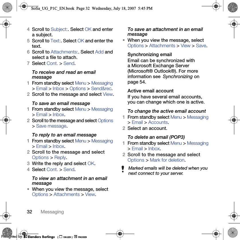 32 Messaging4Scroll to Subject:. Select OK and enter a subject.5Scroll to Text:. Select OK and enter the text.6Scroll to Attachments:. Select Add and select a file to attach.7Select Cont. &gt; Send.To receive and read an email message1From standby select Menu &gt; Messaging &gt; Email &gt; Inbox &gt; Options &gt; Send&amp;rec.2Scroll to the message and select View.To save an email message1From standby select Menu &gt; Messaging &gt; Email &gt; Inbox.2Scroll to the message and select Options &gt; Save message.To reply to an email message1From standby select Menu &gt; Messaging &gt; Email &gt; Inbox.2Scroll to the message and select Options &gt; Reply.3Write the reply and select OK.4Select Cont. &gt; Send.To view an attachment in an email message•When you view the message, select Options &gt; Attachments &gt; View.To save an attachment in an email message•When you view the message, select Options &gt; Attachments &gt; View &gt; Save.Synchronizing emailEmail can be synchronized with a Microsoft Exchange Server (Microsoft® Outlook®). For more information see Synchronizing on page 54.Active email account If you have several email accounts, you can change which one is active.To change the active email account 1From standby select Menu &gt; Messaging &gt; Email &gt; Accounts.2Select an account.To delete an email (POP3) 1From standby select Menu &gt; Messaging &gt; Email &gt; Inbox.2Scroll to the message and select Options &gt; Mark for deletion.Marked emails will be deleted when you next connect to your server.Sofia_UG_P1C_EN.book  Page 32  Wednesday, July 18, 2007  5:45 PM0REFLIGHTEDBY0REFLIGHTEDBY