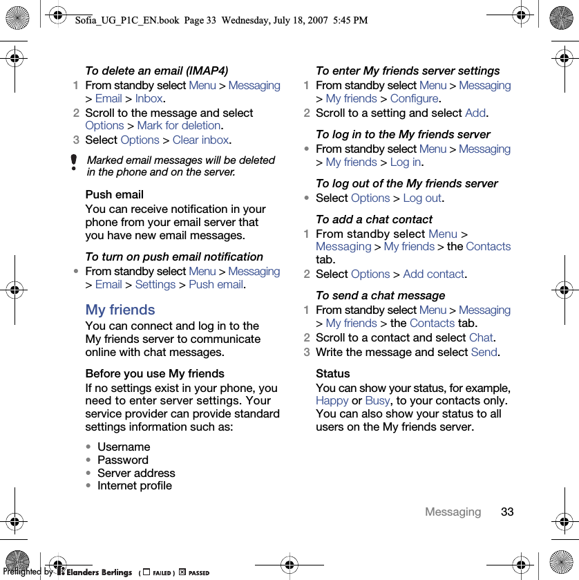 33MessagingTo delete an email (IMAP4) 1From standby select Menu &gt; Messaging &gt; Email &gt; Inbox.2Scroll to the message and select Options &gt; Mark for deletion.3Select Options &gt; Clear inbox.Push email You can receive notification in your phone from your email server that you have new email messages.To turn on push email notification •From standby select Menu &gt; Messaging &gt; Email &gt; Settings &gt; Push email.My friends You can connect and log in to the My friends server to communicate online with chat messages.Before you use My friends If no settings exist in your phone, you need to enter server settings. Your service provider can provide standard settings information such as:•Username•Password •Server address•Internet profileTo enter My friends server settings 1From standby select Menu &gt; Messaging &gt; My friends &gt; Configure.2Scroll to a setting and select Add.To log in to the My friends server •From standby select Menu &gt; Messaging &gt; My friends &gt; Log in.To log out of the My friends server •Select Options &gt; Log out.To add a chat contact 1From standby select Menu &gt;Messaging &gt; My friends &gt; the Contacts tab.2Select Options &gt; Add contact.To send a chat message 1From standby select Menu &gt; Messaging &gt; My friends &gt; the Contacts tab.2Scroll to a contact and select Chat.3Write the message and select Send.Status You can show your status, for example, Happy or Busy, to your contacts only. You can also show your status to all users on the My friends server.Marked email messages will be deleted in the phone and on the server.Sofia_UG_P1C_EN.book  Page 33  Wednesday, July 18, 2007  5:45 PM0REFLIGHTEDBY0REFLIGHTEDBY