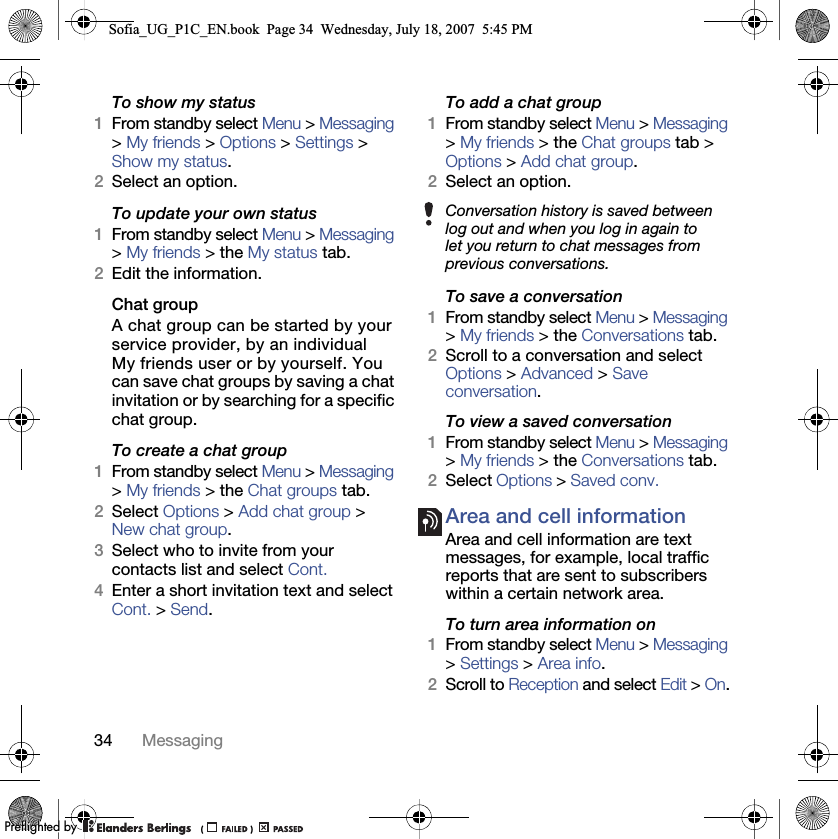 34 MessagingTo show my status 1From standby select Menu &gt; Messaging &gt; My friends &gt; Options &gt; Settings &gt; Show my status.2Select an option.To update your own status 1From standby select Menu &gt; Messaging &gt; My friends &gt; the My status tab.2Edit the information.Chat group A chat group can be started by your service provider, by an individual My friends user or by yourself. You can save chat groups by saving a chat invitation or by searching for a specific chat group.To create a chat group 1From standby select Menu &gt; Messaging &gt; My friends &gt; the Chat groups tab.2Select Options &gt; Add chat group &gt; New chat group.3Select who to invite from your contacts list and select Cont.4Enter a short invitation text and select Cont. &gt; Send.To add a chat group 1From standby select Menu &gt; Messaging &gt; My friends &gt; the Chat groups tab &gt; Options &gt; Add chat group.2Select an option.To save a conversation 1From standby select Menu &gt; Messaging &gt; My friends &gt; the Conversations tab.2Scroll to a conversation and select Options &gt; Advanced &gt; Save conversation.To view a saved conversation 1From standby select Menu &gt; Messaging &gt; My friends &gt; the Conversations tab.2Select Options &gt; Saved conv.Area and cell information Area and cell information are text messages, for example, local traffic reports that are sent to subscribers within a certain network area.To turn area information on 1From standby select Menu &gt; Messaging &gt; Settings &gt; Area info.2Scroll to Reception and select Edit &gt; On.Conversation history is saved between log out and when you log in again to let you return to chat messages from previous conversations.Sofia_UG_P1C_EN.book  Page 34  Wednesday, July 18, 2007  5:45 PM0REFLIGHTEDBY0REFLIGHTEDBY