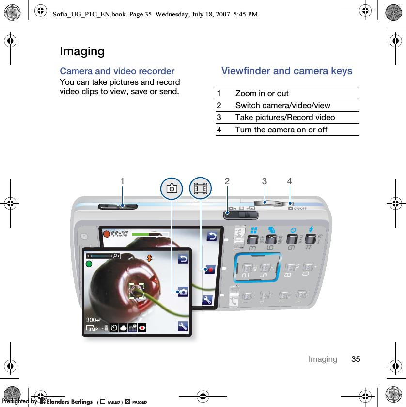 35ImagingImagingCamera and video recorder You can take pictures and record video clips to view, save or send.Viewfinder and camera keys 1 Zoom in or out2 Switch camera/video/view3 Take pictures/Record video4 Turn the camera on or off1234Sofia_UG_P1C_EN.book  Page 35  Wednesday, July 18, 2007  5:45 PM0REFLIGHTEDBY0REFLIGHTEDBY