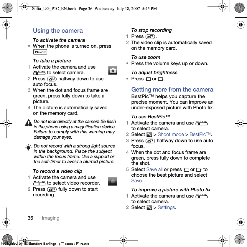 36 ImagingUsing the cameraTo activate the camera•When the phone is turned on, press .To take a picture1Activate the camera and use  to select camera.2Press   halfway down to use auto focus.3When the dot and focus frame are green, press fully down to take a picture.4The picture is automatically saved on the memory card. To record a video clip1Activate the camera and use  to select video recorder.2Press   fully down to start recording.To stop recording1Press .2The video clip is automatically saved on the memory card.To use zoom•Press the volume keys up or down.To adjust brightness•Press  or .Getting more from the cameraBestPic™ helps you capture the precise moment. You can improve an under-exposed picture with Photo fix.To use BestPic™1Activate the camera and use   to select camera.2Select  &gt; Shoot mode &gt; BestPic™.3Press   halfway down to use auto focus.4When the dot and focus frame are green, press fully down to complete the shot.5Select Save all or press   or   to choose the best picture and select Save.To improve a picture with Photo fix1Activate the camera and use   to select camera.2Select  &gt; Settings.Do not look directly at the camera Xe flash in the phone using a magnification device. Failure to comply with this warning may damage your eyes.Do not record with a strong light source in the background. Place the subject within the focus frame. Use a support or the self-timer to avoid a blurred picture.Sofia_UG_P1C_EN.book  Page 36  Wednesday, July 18, 2007  5:45 PM0REFLIGHTEDBY0REFLIGHTEDBY