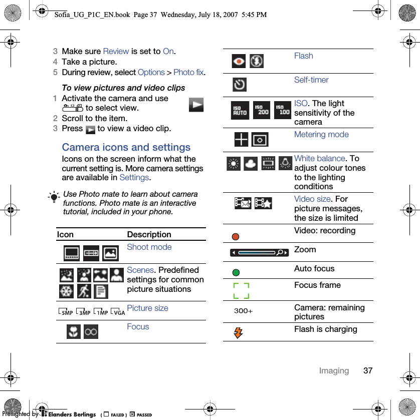 37Imaging3Make sure Review is set to On.4Take a picture.5During review, select Options &gt; Photo fix.To view pictures and video clips1Activate the camera and use  to select view.2Scroll to the item.3Press   to view a video clip.Camera icons and settingsIcons on the screen inform what the current setting is. More camera settings are available in Settings. Use Photo mate to learn about camera functions. Photo mate is an interactive tutorial, included in your phone.Icon DescriptionShoot modeScenes. Predefined settings for common picture situationsPicture sizeFocusFlashSelf-timerISO. The light sensitivity of the cameraMetering modeWhite balance. To adjust colour tones to the lighting conditionsVideo size. For picture messages, the size is limitedVideo: recordingZoomAuto focusFocus frameCamera: remaining picturesFlash is chargingSofia_UG_P1C_EN.book  Page 37  Wednesday, July 18, 2007  5:45 PM0REFLIGHTEDBY0REFLIGHTEDBY