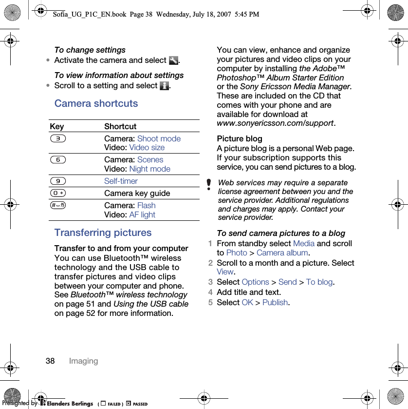 38 ImagingTo change settings•Activate the camera and select  .To view information about settings•Scroll to a setting and select  .Camera shortcutsTransferring picturesTransfer to and from your computerYou can use Bluetooth™ wireless technology and the USB cable to transfer pictures and video clips between your computer and phone. See Bluetooth™ wireless technology on page 51 and Using the USB cable on page 52 for more information.You can view, enhance and organize your pictures and video clips on your computer by installing the Adobe™ Photoshop™ Album Starter Edition or the Sony Ericsson Media Manager. These are included on the CD that comes with your phone and are available for download at www.sonyericsson.com/support.Picture blogA picture blog is a personal Web page. If your subscription supports this service, you can send pictures to a blog.To send camera pictures to a blog1From standby select Media and scroll to Photo &gt; Camera album.2Scroll to a month and a picture. Select View. 3Select Options &gt; Send &gt; To blog.4Add title and text.5Select OK &gt; Publish.Key ShortcutCamera: Shoot modeVideo: Video sizeCamera: ScenesVideo: Night modeSelf-timerCamera key guideCamera: FlashVideo: AF lightWeb services may require a separate license agreement between you and the service provider. Additional regulations and charges may apply. Contact your service provider.Sofia_UG_P1C_EN.book  Page 38  Wednesday, July 18, 2007  5:45 PM0REFLIGHTEDBY0REFLIGHTEDBY