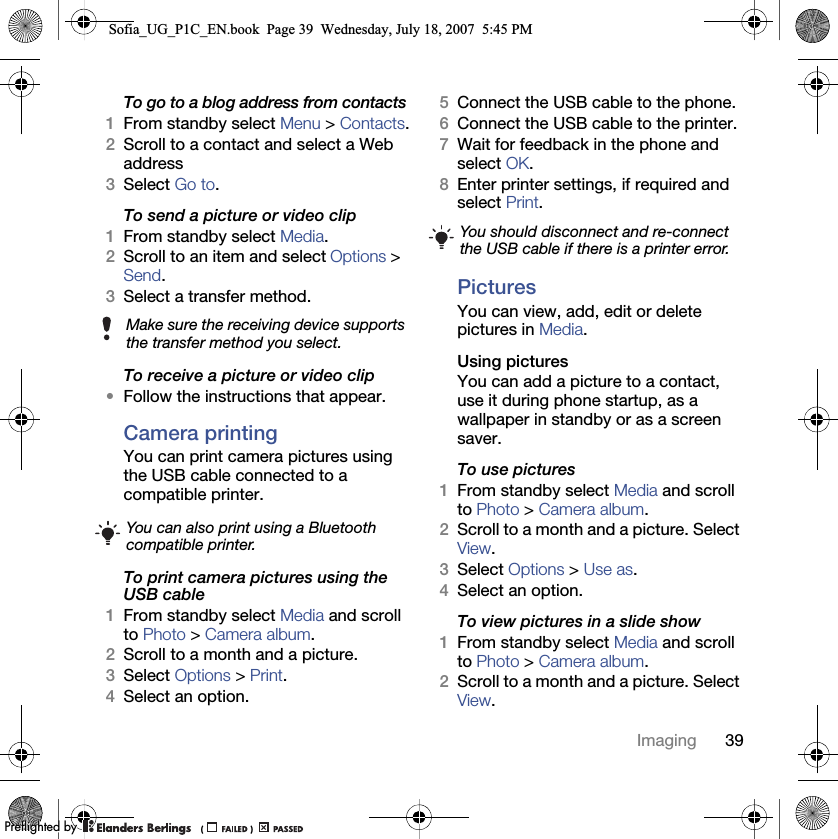 39ImagingTo go to a blog address from contacts1From standby select Menu &gt; Contacts.2Scroll to a contact and select a Web address3Select Go to.To send a picture or video clip 1From standby select Media.2Scroll to an item and select Options &gt; Send.3Select a transfer method.To receive a picture or video clip•Follow the instructions that appear.Camera printingYou can print camera pictures using the USB cable connected to a compatible printer.To print camera pictures using the USB cable 1From standby select Media and scroll to Photo &gt; Camera album.2Scroll to a month and a picture.3Select Options &gt; Print.4Select an option.5Connect the USB cable to the phone.6Connect the USB cable to the printer.7Wait for feedback in the phone and select OK.8Enter printer settings, if required and select Print.PicturesYou can view, add, edit or delete pictures in Media.Using pictures You can add a picture to a contact, use it during phone startup, as a wallpaper in standby or as a screen saver.To use pictures 1From standby select Media and scroll to Photo &gt; Camera album.2Scroll to a month and a picture. Select View.3Select Options &gt; Use as.4Select an option.To view pictures in a slide show 1From standby select Media and scroll to Photo &gt; Camera album.2Scroll to a month and a picture. Select View.Make sure the receiving device supports the transfer method you select.You can also print using a Bluetooth compatible printer.You should disconnect and re-connect the USB cable if there is a printer error.Sofia_UG_P1C_EN.book  Page 39  Wednesday, July 18, 2007  5:45 PM0REFLIGHTEDBY0REFLIGHTEDBY