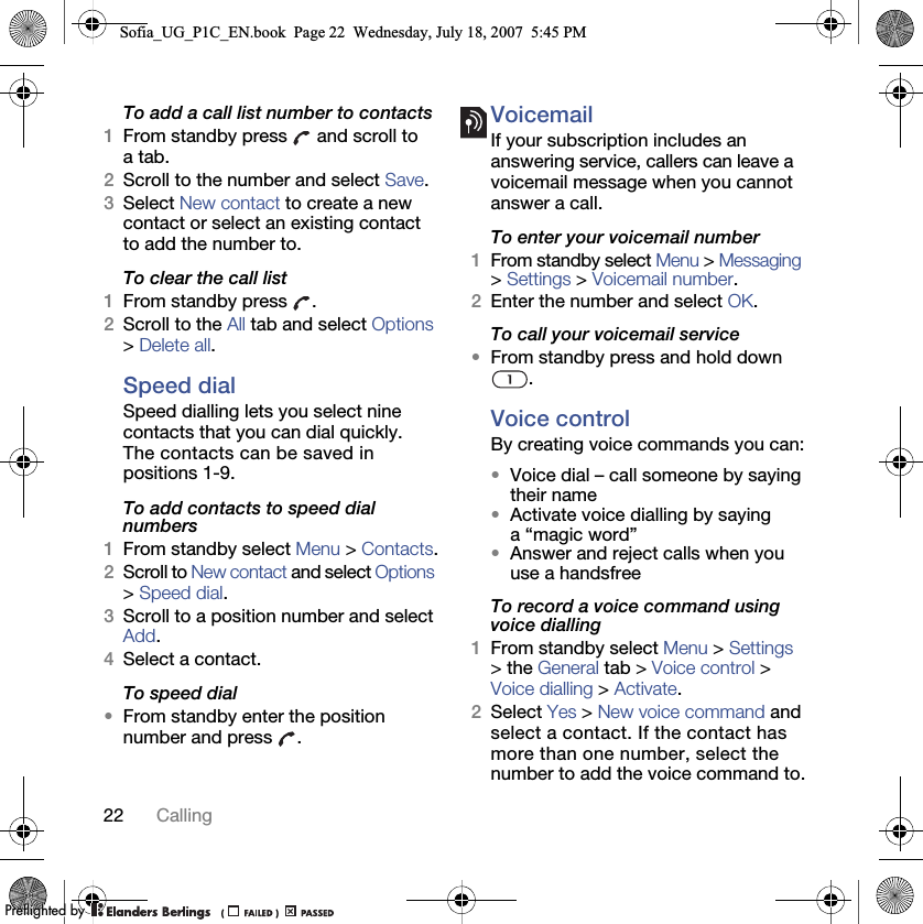 22 CallingTo add a call list number to contacts1From standby press   and scroll to a tab.2Scroll to the number and select Save.3Select New contact to create a new contact or select an existing contact to add the number to.To clear the call list1From standby press  .2Scroll to the All tab and select Options &gt; Delete all.Speed dialSpeed dialling lets you select nine contacts that you can dial quickly. The contacts can be saved in positions 1-9.To add contacts to speed dial numbers1From standby select Menu &gt; Contacts.2Scroll to New contact and select Options &gt; Speed dial.3Scroll to a position number and select Add.4Select a contact.To speed dial•From standby enter the position number and press  .VoicemailIf your subscription includes an answering service, callers can leave a voicemail message when you cannot answer a call.To enter your voicemail number1From standby select Menu &gt; Messaging &gt; Settings &gt; Voicemail number.2Enter the number and select OK.To call your voicemail service•From standby press and hold down .Voice control By creating voice commands you can:•Voice dial – call someone by saying their name•Activate voice dialling by saying a “magic word”•Answer and reject calls when you use a handsfreeTo record a voice command using voice dialling1From standby select Menu &gt; Settings &gt; the General tab &gt; Voice control &gt; Voice dialling &gt; Activate.2Select Yes &gt; New voice command and select a contact. If the contact has more than one number, select the number to add the voice command to.Sofia_UG_P1C_EN.book  Page 22  Wednesday, July 18, 2007  5:45 PM0REFLIGHTEDBY0REFLIGHTEDBY