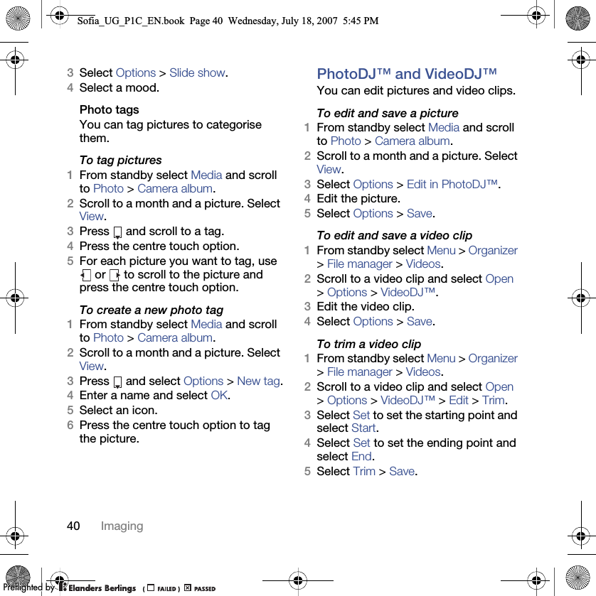 40 Imaging3Select Options &gt; Slide show.4Select a mood.Photo tagsYou can tag pictures to categorise them.To tag pictures1From standby select Media and scroll to Photo &gt; Camera album.2Scroll to a month and a picture. Select View.3Press   and scroll to a tag.4Press the centre touch option.5For each picture you want to tag, use  or   to scroll to the picture and press the centre touch option.To create a new photo tag1From standby select Media and scroll to Photo &gt; Camera album.2Scroll to a month and a picture. Select View.3Press  and select Options &gt; New tag.4Enter a name and select OK.5Select an icon.6Press the centre touch option to tag the picture.PhotoDJ™ and VideoDJ™You can edit pictures and video clips.To edit and save a picture1From standby select Media and scroll to Photo &gt; Camera album.2Scroll to a month and a picture. Select View.3Select Options &gt; Edit in PhotoDJ™.4Edit the picture.5Select Options &gt; Save.To edit and save a video clip1From standby select Menu &gt; Organizer &gt; File manager &gt; Videos.2Scroll to a video clip and select Open &gt; Options &gt; VideoDJ™.3Edit the video clip.4Select Options &gt; Save.To trim a video clip1From standby select Menu &gt; Organizer &gt; File manager &gt; Videos.2Scroll to a video clip and select Open &gt; Options &gt; VideoDJ™ &gt; Edit &gt; Trim.3Select Set to set the starting point and select Start.4Select Set to set the ending point and select End.5Select Trim &gt; Save.Sofia_UG_P1C_EN.book  Page 40  Wednesday, July 18, 2007  5:45 PM0REFLIGHTEDBY0REFLIGHTEDBY