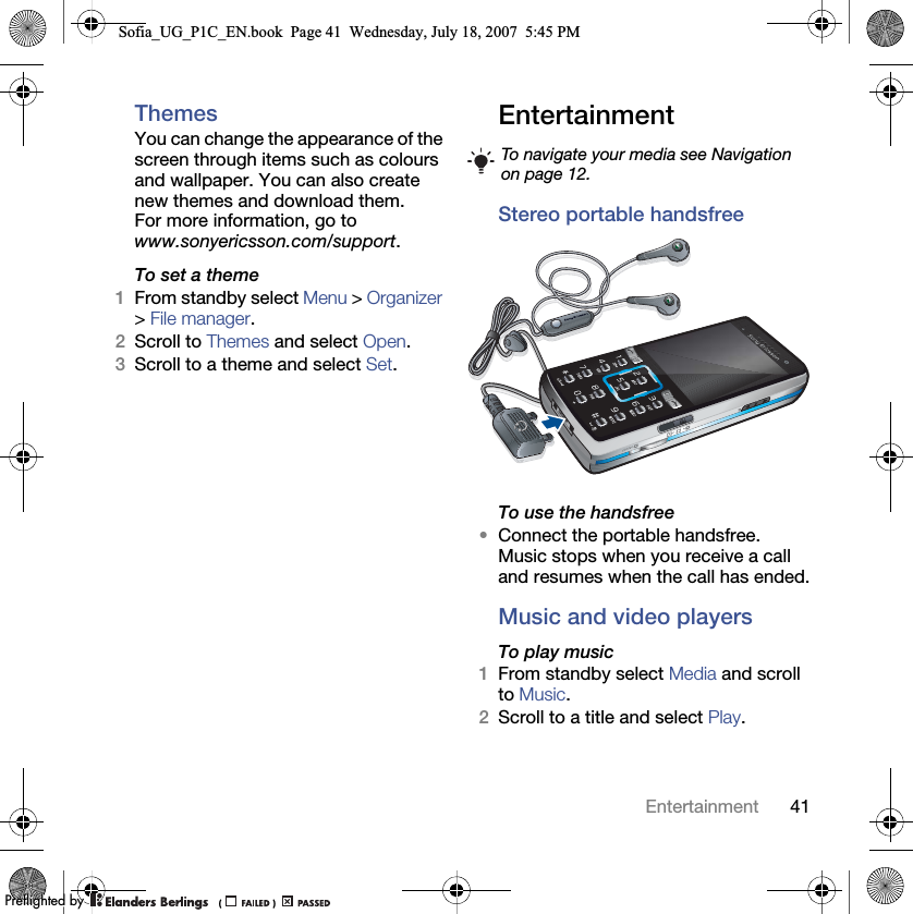 41EntertainmentThemesYou can change the appearance of the screen through items such as colours and wallpaper. You can also create new themes and download them. For more information, go to www.sonyericsson.com/support.To set a theme1From standby select Menu &gt; Organizer &gt; File manager.2Scroll to Themes and select Open.3Scroll to a theme and select Set.Entertainment Stereo portable handsfreeTo use the handsfree•Connect the portable handsfree. Music stops when you receive a call and resumes when the call has ended.Music and video playersTo play music 1From standby select Media and scroll to Music.2Scroll to a title and select Play.To navigate your media see Navigation on page 12.Sofia_UG_P1C_EN.book  Page 41  Wednesday, July 18, 2007  5:45 PM0REFLIGHTEDBY0REFLIGHTEDBY
