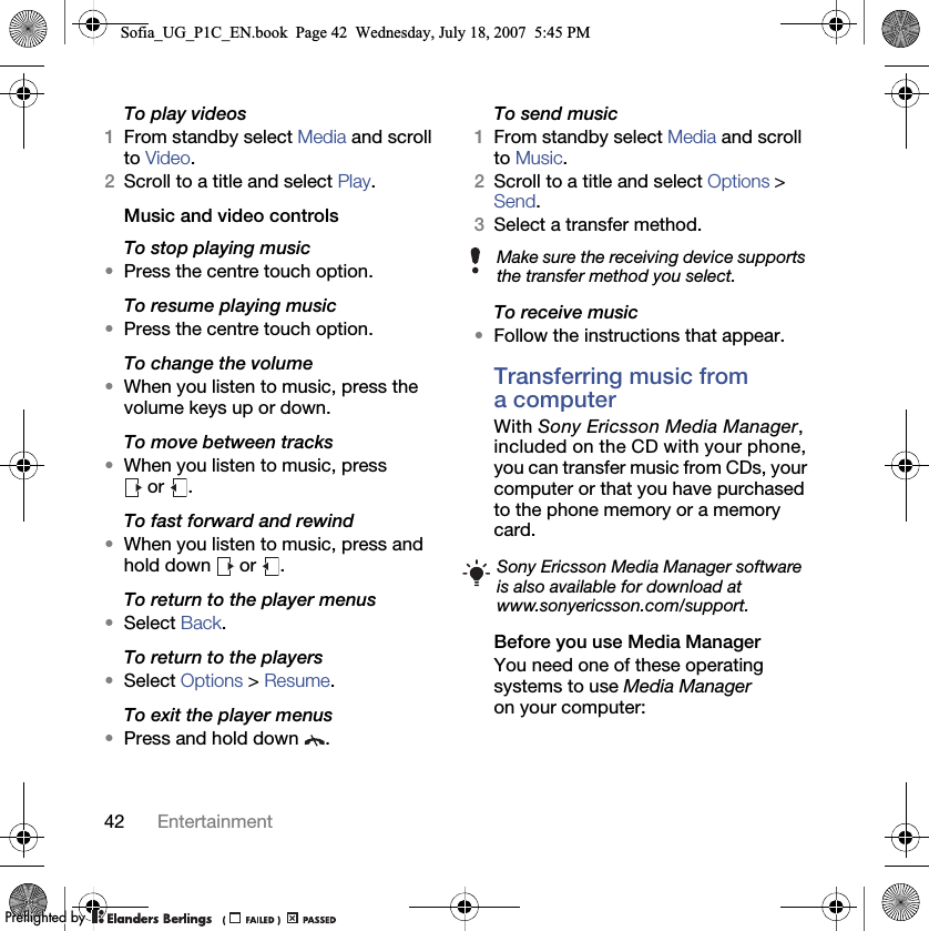 42 EntertainmentTo play videos1From standby select Media and scroll to Video.2Scroll to a title and select Play.Music and video controlsTo stop playing music•Press the centre touch option.To resume playing music•Press the centre touch option.To change the volume•When you listen to music, press the volume keys up or down.To move between tracks•When you listen to music, press  or  .To fast forward and rewind•When you listen to music, press and hold down   or  .To return to the player menus•Select Back.To return to the players•Select Options &gt; Resume.To exit the player menus•Press and hold down  .To send music1From standby select Media and scroll to Music.2Scroll to a title and select Options &gt; Send.3Select a transfer method.To receive music•Follow the instructions that appear.Transferring music from a computerWith Sony Ericsson Media Manager, included on the CD with your phone, you can transfer music from CDs, your computer or that you have purchased to the phone memory or a memory card.Before you use Media ManagerYou need one of these operating systems to use Media Manager on your computer:Make sure the receiving device supports the transfer method you select.Sony Ericsson Media Manager software is also available for download at www.sonyericsson.com/support.Sofia_UG_P1C_EN.book  Page 42  Wednesday, July 18, 2007  5:45 PM0REFLIGHTEDBY0REFLIGHTEDBY