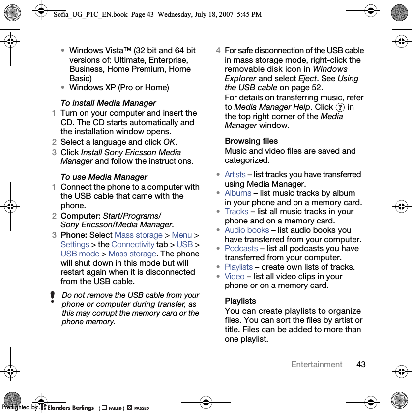 43Entertainment•Windows Vista™ (32 bit and 64 bit versions of: Ultimate, Enterprise, Business, Home Premium, Home Basic)•Windows XP (Pro or Home)To install Media Manager1Turn on your computer and insert the CD. The CD starts automatically and the installation window opens.2Select a language and click OK.3Click Install Sony Ericsson Media Manager and follow the instructions.To use Media Manager1Connect the phone to a computer with the USB cable that came with the phone.2Computer: Start/Programs/Sony Ericsson/Media Manager.3Phone: Select Mass storage &gt; Menu &gt; Settings &gt; the Connectivity tab &gt; USB &gt; USB mode &gt; Mass storage. The phone will shut down in this mode but will restart again when it is disconnected from the USB cable.4For safe disconnection of the USB cable in mass storage mode, right-click the removable disk icon in Windows Explorer and select Eject. See Using the USB cable on page 52.For details on transferring music, refer to Media Manager Help. Click   in the top right corner of the Media Manager window.Browsing filesMusic and video files are saved and categorized.•Artists – list tracks you have transferred using Media Manager.•Albums – list music tracks by album in your phone and on a memory card.•Tracks – list all music tracks in your phone and on a memory card.•Audio books – list audio books you have transferred from your computer.•Podcasts – list all podcasts you have transferred from your computer.•Playlists – create own lists of tracks.•Video – list all video clips in your phone or on a memory card.PlaylistsYou can create playlists to organize files. You can sort the files by artist or title. Files can be added to more than one playlist.Do not remove the USB cable from your phone or computer during transfer, as this may corrupt the memory card or the phone memory.Sofia_UG_P1C_EN.book  Page 43  Wednesday, July 18, 2007  5:45 PM0REFLIGHTEDBY0REFLIGHTEDBY