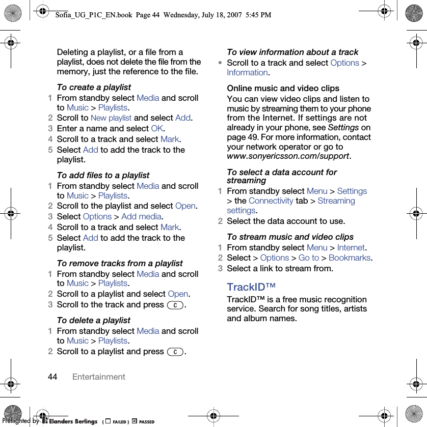 44 EntertainmentDeleting a playlist, or a file from a playlist, does not delete the file from the memory, just the reference to the file.To create a playlist1From standby select Media and scroll to Music &gt; Playlists.2Scroll to New playlist and select Add.3Enter a name and select OK.4Scroll to a track and select Mark.5Select Add to add the track to the playlist.To add files to a playlist1From standby select Media and scroll to Music &gt; Playlists.2Scroll to the playlist and select Open.3Select Options &gt; Add media.4Scroll to a track and select Mark.5Select Add to add the track to the playlist.To remove tracks from a playlist1From standby select Media and scroll to Music &gt; Playlists.2Scroll to a playlist and select Open.3Scroll to the track and press  .To delete a playlist1From standby select Media and scroll to Music &gt; Playlists.2Scroll to a playlist and press  .To view information about a track•Scroll to a track and select Options &gt; Information.Online music and video clipsYou can view video clips and listen to music by streaming them to your phone from the Internet. If settings are not already in your phone, see Settings on page 49. For more information, contact your network operator or go to www.sonyericsson.com/support.To select a data account for streaming1From standby select Menu &gt; Settings &gt; the Connectivity tab &gt; Streaming settings.2Select the data account to use.To stream music and video clips1From standby select Menu &gt; Internet.2Select &gt; Options &gt; Go to &gt; Bookmarks.3Select a link to stream from.TrackID™TrackID™ is a free music recognition service. Search for song titles, artists and album names.Sofia_UG_P1C_EN.book  Page 44  Wednesday, July 18, 2007  5:45 PM0REFLIGHTEDBY0REFLIGHTEDBY