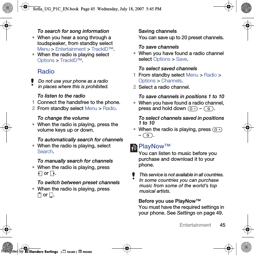 45EntertainmentTo search for song information•When you hear a song through a loudspeaker, from standby select Menu &gt; Entertainment &gt; TrackID™.•When the radio is playing select Options &gt; TrackID™.Radio To listen to the radio1Connect the handsfree to the phone.2From standby select Menu &gt; Radio.To change the volume•When the radio is playing, press the volume keys up or down.To automatically search for channels•When the radio is playing, select Search.To manually search for channels•When the radio is playing, press  or  .To switch between preset channels•When the radio is playing, press  or  .Saving channelsYou can save up to 20 preset channels.To save channels•When you have found a radio channel select Options &gt; Save.To select saved channels1From standby select Menu &gt; Radio &gt; Options &gt; Channels.2Select a radio channel.To save channels in positions 1 to 10•When you have found a radio channel, press and hold down   –  .To select channels saved in positions 1 to 10•When the radio is playing, press   – .PlayNow™You can listen to music before you purchase and download it to your phone.Before you use PlayNow™You must have the required settings in your phone. See Settings on page 49.Do not use your phone as a radio in places where this is prohibited.This service is not available in all countries. In some countries you can purchase music from some of the world’s top musical artists.Sofia_UG_P1C_EN.book  Page 45  Wednesday, July 18, 2007  5:45 PM0REFLIGHTEDBY0REFLIGHTEDBY