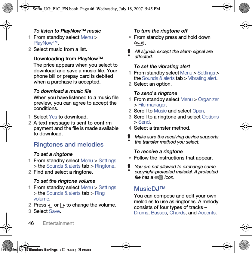 46 EntertainmentTo listen to PlayNow™ music1From standby select Menu &gt; PlayNow™.2Select music from a list.Downloading from PlayNow™The price appears when you select to download and save a music file. Your phone bill or prepay card is debited when a purchase is accepted.To download a music fileWhen you have listened to a music file preview, you can agree to accept the conditions.1Select Yes to download.2A text message is sent to confirm payment and the file is made available to download. Ringtones and melodiesTo set a ringtone1From standby select Menu &gt; Settings &gt; the Sounds &amp; alerts tab &gt; Ringtone.2Find and select a ringtone.To set the ringtone volume1From standby select Menu &gt; Settings &gt; the Sounds &amp; alerts tab &gt; Ring volume.2Press   or   to change the volume.3Select Save.To turn the ringtone off•From standby press and hold down .To set the vibrating alert1From standby select Menu &gt; Settings &gt; the Sounds &amp; alerts tab &gt; Vibrating alert.2Select an option.To send a ringtone 1From standby select Menu &gt; Organizer &gt; File manager.2Scroll to Music and select Open.3Scroll to a ringtone and select Options &gt; Send.4Select a transfer method.To receive a ringtone•Follow the instructions that appear.MusicDJ™You can compose and edit your own melodies to use as ringtones. A melody consists of four types of tracks – Drums, Basses, Chords, and Accents. All signals except the alarm signal are affected.Make sure the receiving device supports the transfer method you select.You are not allowed to exchange some copyright-protected material. A protected file has a   icon.Sofia_UG_P1C_EN.book  Page 46  Wednesday, July 18, 2007  5:45 PM0REFLIGHTEDBY0REFLIGHTEDBY