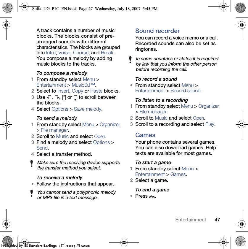47EntertainmentA track contains a number of music blocks. The blocks consist of pre-arranged sounds with different characteristics. The blocks are grouped into Intro, Verse, Chorus, and Break. You compose a melody by adding music blocks to the tracks.To compose a melody1From standby select Menu &gt; Entertainment &gt; MusicDJ™.2Select to Insert, Copy or Paste blocks.3Use  ,  ,   or   to scroll between the blocks.4Select Options &gt; Save melody.To send a melody 1From standby select Menu &gt; Organizer &gt; File manager.2Scroll to Music and select Open.3Find a melody and select Options &gt; Send.4Select a transfer method.To receive a melody•Follow the instructions that appear.Sound recorderYou can record a voice memo or a call. Recorded sounds can also be set as ringtones.To record a sound•From standby select Menu &gt; Entertainment &gt; Record sound.To listen to a recording 1From standby select Menu &gt; Organizer &gt; File manager.2Scroll to Music and select Open.3Scroll to a recording and select Play.GamesYour phone contains several games. You can also download games. Help texts are available for most games.To start a game1From standby select Menu &gt; Entertainment &gt; Games.2Select a game.To end a game•Press .Make sure the receiving device supports the transfer method you select.You cannot send a polyphonic melody or MP3 file in a text message.In some countries or states it is required by law that you inform the other person before recording the call.Sofia_UG_P1C_EN.book  Page 47  Wednesday, July 18, 2007  5:45 PM0REFLIGHTEDBY0REFLIGHTEDBY