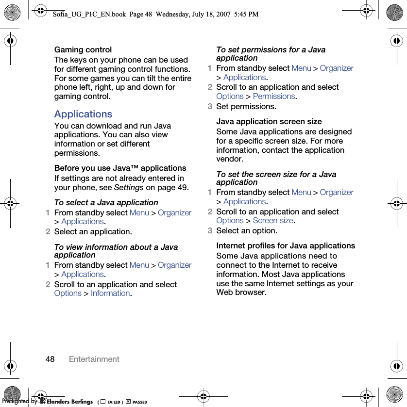 48 EntertainmentGaming controlThe keys on your phone can be used for different gaming control functions. For some games you can tilt the entire phone left, right, up and down for gaming control.ApplicationsYou can download and run Java applications. You can also view information or set different permissions.Before you use Java™ applicationsIf settings are not already entered in your phone, see Settings on page 49.To select a Java application 1From standby select Menu &gt; Organizer &gt; Applications.2Select an application.To view information about a Java application1From standby select Menu &gt; Organizer &gt; Applications.2Scroll to an application and select Options &gt; Information.To set permissions for a Java application1From standby select Menu &gt; Organizer &gt; Applications.2Scroll to an application and select Options &gt; Permissions.3Set permissions.Java application screen sizeSome Java applications are designed for a specific screen size. For more information, contact the application vendor.To set the screen size for a Java application1From standby select Menu &gt; Organizer &gt; Applications.2Scroll to an application and select Options &gt; Screen size.3Select an option.Internet profiles for Java applicationsSome Java applications need to connect to the Internet to receive information. Most Java applications use the same Internet settings as your Web browser.Sofia_UG_P1C_EN.book  Page 48  Wednesday, July 18, 2007  5:45 PM0REFLIGHTEDBY0REFLIGHTEDBY