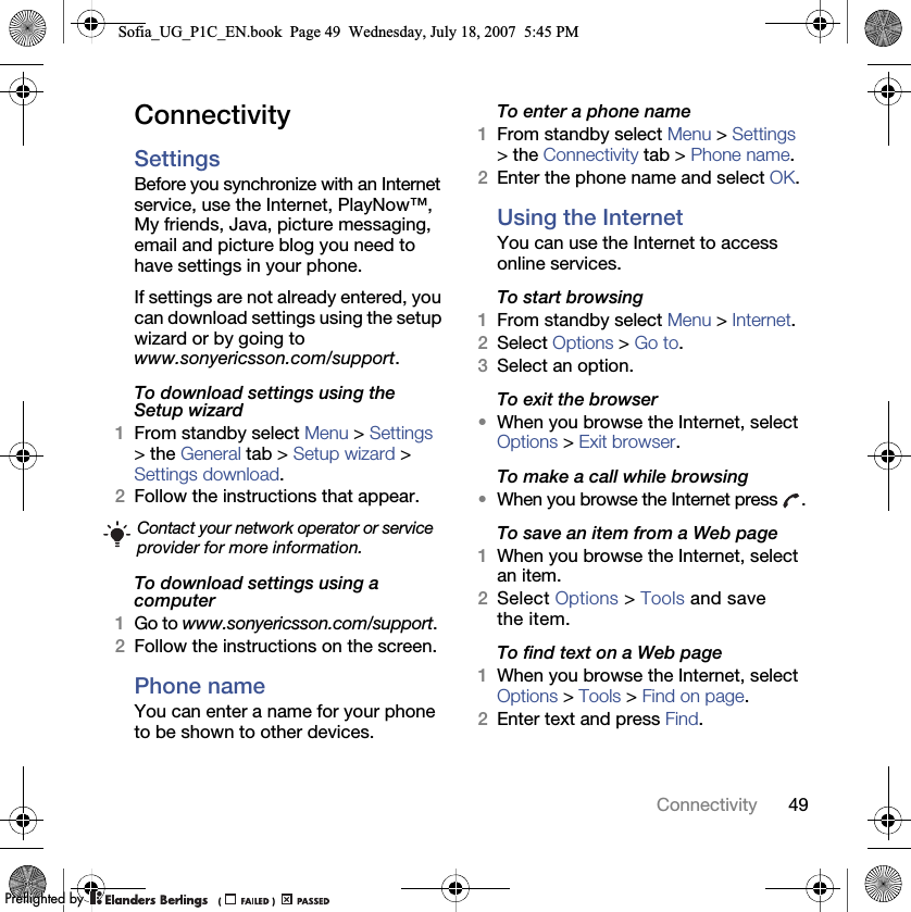 49ConnectivityConnectivitySettings Before you synchronize with an Internet service, use the Internet, PlayNow™, My friends, Java, picture messaging, email and picture blog you need to have settings in your phone.If settings are not already entered, you can download settings using the setup wizard or by going to www.sonyericsson.com/support.To download settings using the Setup wizard 1From standby select Menu &gt; Settings &gt; the General tab &gt; Setup wizard &gt; Settings download.2Follow the instructions that appear.To download settings using a computer1Go to www.sonyericsson.com/support.2Follow the instructions on the screen.Phone name You can enter a name for your phone to be shown to other devices.To enter a phone name1From standby select Menu &gt; Settings &gt; the Connectivity tab &gt; Phone name.2Enter the phone name and select OK.Using the InternetYou can use the Internet to access online services.To start browsing1From standby select Menu &gt; Internet.2Select Options &gt; Go to.3Select an option.To exit the browser•When you browse the Internet, select Options &gt; Exit browser.To make a call while browsing•When you browse the Internet press  .To save an item from a Web page1When you browse the Internet, select an item.2Select Options &gt; Tools and save the item.To find text on a Web page1When you browse the Internet, select Options &gt; Tools &gt; Find on page.2Enter text and press Find.Contact your network operator or service provider for more information.Sofia_UG_P1C_EN.book  Page 49  Wednesday, July 18, 2007  5:45 PM0REFLIGHTEDBY0REFLIGHTEDBY