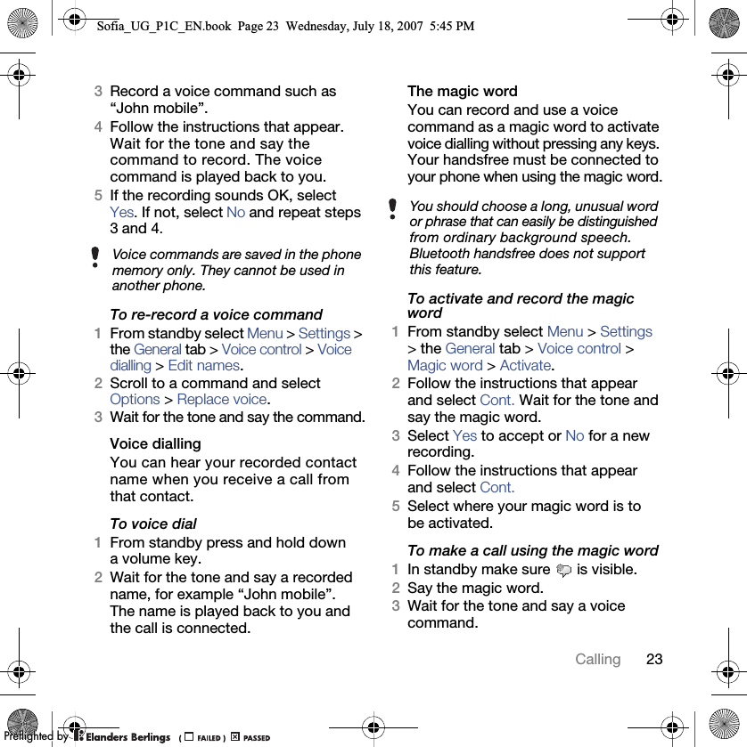 23Calling3Record a voice command such as “John mobile”.4Follow the instructions that appear. Wait for the tone and say the command to record. The voice command is played back to you.5If the recording sounds OK, selectYes. If not, select No and repeat steps 3 and 4.To re-record a voice command1From standby select Menu &gt; Settings &gt; the General tab &gt; Voice control &gt; Voice dialling &gt; Edit names.2Scroll to a command and select Options &gt; Replace voice.3Wait for the tone and say the command.Voice diallingYou can hear your recorded contact name when you receive a call from that contact.To voice dial1From standby press and hold down a volume key.2Wait for the tone and say a recorded name, for example “John mobile”. The name is played back to you and the call is connected.The magic word You can record and use a voice command as a magic word to activate voice dialling without pressing any keys. Your handsfree must be connected to your phone when using the magic word.To activate and record the magic word1From standby select Menu &gt; Settings &gt; the General tab &gt; Voice control &gt; Magic word &gt; Activate.2Follow the instructions that appear and select Cont. Wait for the tone and say the magic word.3Select Yes to accept or No for a new recording.4Follow the instructions that appear and select Cont.5Select where your magic word is to be activated.To make a call using the magic word1In standby make sure   is visible.2Say the magic word.3Wait for the tone and say a voice command.Voice commands are saved in the phone memory only. They cannot be used in another phone.You should choose a long, unusual word or phrase that can easily be distinguished from ordinary background speech. Bluetooth handsfree does not support this feature.Sofia_UG_P1C_EN.book  Page 23  Wednesday, July 18, 2007  5:45 PM0REFLIGHTEDBY0REFLIGHTEDBY