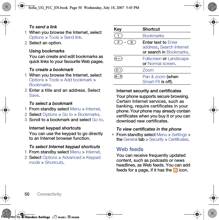 50 ConnectivityTo send a link1When you browse the Internet, select Options &gt; Tools &gt; Send link.2Select an option.Using bookmarksYou can create and edit bookmarks as quick links to your favourite Web pages.To create a bookmark1When you browse the Internet, select Options &gt; Tools &gt; Add bookmark &gt; Bookmarks.2Enter a title and an address. Select Save.To select a bookmark1From standby select Menu &gt; Internet.2Select Options &gt; Go to &gt; Bookmarks.3Scroll to a bookmark and select Go to.Internet keypad shortcutsYou can use the keypad to go directly to an Internet browser function.To select Internet keypad shortcuts1From standby select Menu &gt; Internet.2Select Options &gt; Advanced &gt; Keypad mode &gt; Shortcuts.Internet security and certificatesYour phone supports secure browsing. Certain Internet services, such as banking, require certificates in your phone. Your phone may already contain certificates when you buy it or you can download new certificates.To view certificates in the phone•From standby select Menu &gt; Settings &gt; the General tab &gt; Security &gt; Certificates.Web feedsYou can receive frequently updated content, such as podcasts or news headlines, as Web feeds. You can add feeds for a page, if it has the   icon.Key ShortcutBookmarks -  Enter text to Enter address, Search Internet or search in Bookmarks.Fullscreen or Landscape or Normal screen.ZoomPan &amp; zoom (when Smart-Fit is off).Sofia_UG_P1C_EN.book  Page 50  Wednesday, July 18, 2007  5:45 PM0REFLIGHTEDBY0REFLIGHTEDBY