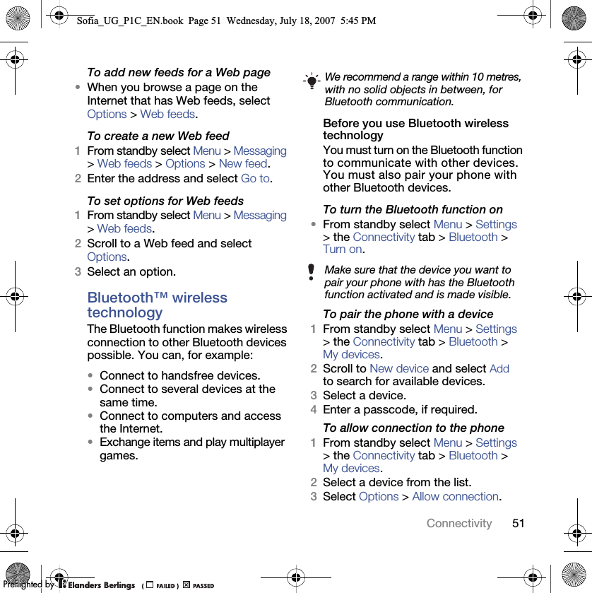 51ConnectivityTo add new feeds for a Web page•When you browse a page on the Internet that has Web feeds, select Options &gt; Web feeds.To create a new Web feed1From standby select Menu &gt; Messaging &gt; Web feeds &gt; Options &gt; New feed.2Enter the address and select Go to.To set options for Web feeds1From standby select Menu &gt; Messaging &gt; Web feeds.2Scroll to a Web feed and select Options.3Select an option.Bluetooth™ wireless technology The Bluetooth function makes wireless connection to other Bluetooth devices possible. You can, for example:•Connect to handsfree devices.•Connect to several devices at the same time.•Connect to computers and access the Internet.•Exchange items and play multiplayer games.Before you use Bluetooth wireless technologyYou must turn on the Bluetooth function to communicate with other devices. You must also pair your phone with other Bluetooth devices.To turn the Bluetooth function on•From standby select Menu &gt; Settings &gt; the Connectivity tab &gt; Bluetooth &gt; Turn on.To pair the phone with a device1From standby select Menu &gt; Settings &gt; the Connectivity tab &gt; Bluetooth &gt; My devices.2Scroll to New device and select Add to search for available devices.3Select a device.4Enter a passcode, if required.To allow connection to the phone1From standby select Menu &gt; Settings &gt; the Connectivity tab &gt; Bluetooth &gt; My devices.2Select a device from the list.3Select Options &gt; Allow connection.We recommend a range within 10 metres, with no solid objects in between, for Bluetooth communication.Make sure that the device you want to pair your phone with has the Bluetooth function activated and is made visible.Sofia_UG_P1C_EN.book  Page 51  Wednesday, July 18, 2007  5:45 PM0REFLIGHTEDBY0REFLIGHTEDBY