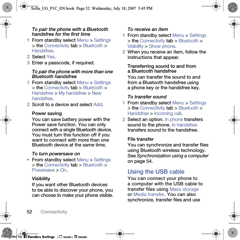 52 ConnectivityTo pair the phone with a Bluetooth handsfree for the first time1From standby select Menu &gt; Settings &gt; the Connectivity tab &gt; Bluetooth &gt; Handsfree.2Select Yes.3Enter a passcode, if required.To pair the phone with more than one Bluetooth handsfree1From standby select Menu &gt; Settings &gt; the Connectivity tab &gt; Bluetooth &gt; Handsfree &gt; My handsfree &gt; New handsfree.2Scroll to a device and select Add.Power savingYou can save battery power with the Power save function. You can only connect with a single Bluetooth device. You must turn this function off if you want to connect with more than one Bluetooth device at the same time.To turn powersave on•From standby select Menu &gt; Settings &gt; the Connectivity tab &gt; Bluetooth &gt; Powersave &gt; On.VisibilityIf you want other Bluetooth devices to be able to discover your phone, you can choose to make your phone visible.To receive an item1From standby select Menu &gt; Settings &gt; the Connectivity tab &gt; Bluetooth &gt; Visibility &gt; Show phone.2When you receive an item, follow the instructions that appear.Transferring sound to and from a Bluetooth handsfreeYou can transfer the sound to and from a Bluetooth handsfree using a phone key or the handsfree key.To transfer sound1From standby select Menu &gt; Settings &gt; the Connectivity tab &gt; Bluetooth &gt; Handsfree &gt; Incoming call.2Select an option. In phone transfers sound to the phone. In handsfree transfers sound to the handsfree.File transferYou can synchronize and transfer files using Bluetooth wireless technology. See Synchronization using a computer on page 54.Using the USB cableYou can connect your phone to a computer with the USB cable to transfer files using Mass storage or Media transfer. You can also synchronize, transfer files and use Sofia_UG_P1C_EN.book  Page 52  Wednesday, July 18, 2007  5:45 PM0REFLIGHTEDBY0REFLIGHTEDBY
