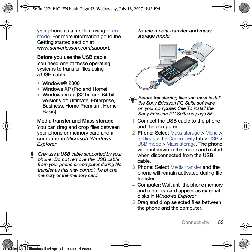 53Connectivityyour phone as a modem using Phone mode. For more information go to the Getting started section at www.sonyericsson.com/support.Before you use the USB cableYou need one of these operating systems to transfer files using a USB cable:•Windows® 2000•Windows XP (Pro and Home)•Windows Vista (32 bit and 64 bit versions of: Ultimate, Enterprise, Business, Home Premium, Home Basic)Media transfer and Mass storageYou can drag and drop files between your phone or memory card and a computer in Microsoft Windows Explorer.To use media transfer and mass storage mode 1Connect the USB cable to the phone and the computer.2Phone: Select Mass storage &gt; Menu &gt; Settings &gt; the Connectivity tab &gt; USB &gt; USB mode &gt; Mass storage. The phone will shut down in this mode and restart when disconnected from the USB cable.3Phone: Select Media transfer and the phone will remain activated during file transfer.4Computer: Wait until the phone memory and memory card appear as external disks in Windows Explorer.5Drag and drop selected files between the phone and the computer.Only use a USB cable supported by your phone. Do not remove the USB cable from your phone or computer during file transfer as this may corrupt the phone memory or the memory card.Before transferring files you must install the Sony Ericsson PC Suite software on your computer. See To install the Sony Ericsson PC Suite on page 55.Sofia_UG_P1C_EN.book  Page 53  Wednesday, July 18, 2007  5:45 PM0REFLIGHTEDBY0REFLIGHTEDBY