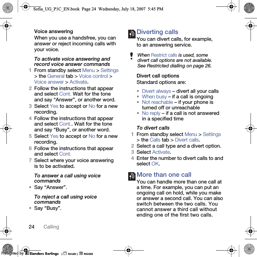 24 CallingVoice answering When you use a handsfree, you can answer or reject incoming calls with your voice.To activate voice answering and record voice answer commands1From standby select Menu &gt; Settings &gt; the General tab &gt; Voice control &gt; Voice answer &gt; Activate.2Follow the instructions that appear and select Cont. Wait for the tone and say “Answer”, or another word.3Select Yes to accept or No for a new recording.4Follow the instructions that appear and select Cont.. Wait for the tone and say “Busy”, or another word.5Select Yes to accept or No for a new recording.6Follow the instructions that appear and select Cont.7Select where your voice answering is to be activated.To answer a call using voice commands•Say “Answer”.To reject a call using voice commands•Say “Busy”.Diverting callsYou can divert calls, for example, to an answering service.Divert call optionsStandard options are:•Divert always – divert all your calls•When busy – if a call is ongoing•Not reachable – if your phone is turned off or unreachable•No reply – if a call is not answered in a specified timeTo divert calls1From standby select Menu &gt; Settings &gt; the Calls tab &gt; Divert calls.2Select a call type and a divert option.3Select Activate.4Enter the number to divert calls to and select OK.More than one callYou can handle more than one call at a time. For example, you can put an ongoing call on hold, while you make or answer a second call. You can also switch between the two calls. You cannot answer a third call without ending one of the first two calls.When Restrict calls is used, some divert call options are not available. See Restricted dialling on page 26.Sofia_UG_P1C_EN.book  Page 24  Wednesday, July 18, 2007  5:45 PM0REFLIGHTEDBY0REFLIGHTEDBY